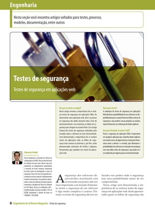 Engenharia
    Nesta seção você encontra artigos voltados para testes, processo,
    modelos, documentação, entre outros




    Testes de segurança
    Testes de segurança em aplicações web


                                                                    De que se trata o artigo?                           Para que serve?
                                                                    Neste artigo veremos a importância de se reali-     A realização de testes de segurança em aplicações
                                                                    zar testes de segurança em aplicações Web. Ao       Web diminui a probabilidade de um software ser dis-
                                                                    desenvolver uma aplicação web, deve-se pensar       ponibilizado para o usuário final com falhas críticas de
                                                                    na segurança dos dados durante toda a fase de       segurança e que podem causar prejuízos ao usuário,
                                                                    desenvolvimento. Isso minimiza as falhas de se-     seja ele financeiro ou a liberação de dados sigilosos.
                                                                    gurança que chegam ao usuário final. Esse artigo
                                                                    tratará dos testes de segurança realizados pelo     Em que situação o tema é útil?
                                                                    testador após o software já estar desenvolvido.     Testar a segurança de aplicações Web é importante
                                                                    Será demonstrada a importância de se realizar       em qualquer aplicação que contenha dados sigilosos
                                                                    testes em aplicações web, as falhas de segu-        e/ou onde ocorra, de alguma forma, transações finan-
                                                                    rança mais comuns na Internet e, por fim, serão     ceiras entre o cliente e o servidor, pois diminuem a
                                                                    demonstradas extensões do Firefox e algumas         probabilidade do software ser colocado em produção
                                                                    ferramentas que auxiliam nos testes de aplica-      com uma falha crítica de segurança e que pode vir a
               Eduardo Habib                                        ções web.                                           ser explorada por alguma pessoa mal intencionada.
               eduardohabib@gmail.com
               Possui Graduação e mestrado em Ciência da
               Computação na UFMG. Atua na área de testes
               de software há nove anos. Nesses anos teve
               experiência no planejamento, especificação
               e execução de testes manuais, automação
               de testes, testes de desempenho e testes de



                                                                 A
               segurança. Possui três anos de experiência le-
               cionando no ensino superior. Freqüentemente
                                                                          segurança dos softwares de­                  focados nos pontos onde a segurança
               ministra treinamentos e/ou palestras relacio-              senvolvidos atualmente está                  tem uma probabilidade maior de ser
               nados a testes de software já tendo, inclusive,            se tornando um ponto cada vez                comprometida.
               ministrado a disciplina de Testes de Software     mais importante a ser testado. Entretan­                Nesse artigo será demonstrada a im­
               na PUC Minas. Possui as certificações CQA -       to, testar a segurança de um software                 portância de se realizar testes de segu­
               Certified Quality Assurance da IBM e CTFL do
               BSTQB. Atualmente é Gerente de testes no
                                                                 é algo muito complexo e custoso. Por­                 rança em aplicações web. Serão apresen­
               SYNERGIA - DCC/UFMG.                              tanto, os testes de segurança devem ser               tadas quais as falhas de segurança são


6   Engenharia de Software Magazine - Testes de segurança
 