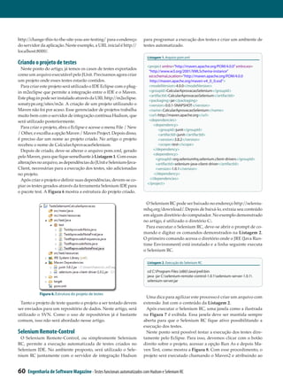 http://change-this-to-the-site-you-are-testing/ para o endereço        para programar a execução dos testes e criar um ambiente de
do servidor da aplicação. Neste exemplo, a URL inicial é http://       testes automatizado.
localhost:8000/.
                                                                          Listagem 1. Arquivo pom.xml
Criando o projeto de testes
                                                                          <project xmlns=”http://maven.apache.org/POM/4.0.0” xmlns:xsi=
  Neste ponto do artigo, já temos os casos de testes exportados
                                                                            ”http://www.w3.org/2001/XMLSchema-instance”
como um arquivo executável pelo JUnit. Precisamos agora criar               xsi:schemaLocation=”http://maven.apache.org/POM/4.0.0
um projeto onde esses testes estarão contidos.                                http://maven.apache.org/maven-v4_0_0.xsd”>
  Para criar este projeto será utilizado o IDE Eclipse com o plug-          <modelVersion>4.0.0</modelVersion>
in m2eclipse que permite a integração entre o IDE e o Maven.                <groupId>CalcularAprovacaoSelenium</groupId>
                                                                            <artifactId>CalcularAprovacaoSelenium</artifactId>
Este plug-in pode ser instalado através da URL http:/  /m2eclipse.
                                                                            <packaging>jar</packaging>
sonatype.org/sites/m2e. A criação de um projeto utilizando o                <version>0.0.1-SNAPSHOT</version>
Maven não foi por acaso. Esse gerenciador de projetos trabalha              <name>CalcularAprovacaoSelenium</name>
muito bem com o servidor de integração contínua Hudson, que                 <url>http://maven.apache.org</url>
será utilizado posteriormente.                                              <dependencies>
                                                                            	
                                                                          	 <dependency>
  Para criar o projeto, abra o Eclipse e acesse o menu File / New
                                                                          	        <groupId>junit</groupId>
/ Other, e escolha a opção Maven / Maven Project. Depois disso,           	        <artifactId>junit</artifactId>
é preciso dar um nome ao projeto criado. No artigo o projeto              	        <version>3.8.2</version>
recebeu o nome de CalcularAprovacaoSelenium.                              	        <scope>test</scope>
  Depois de criado, deve-se alterar o arquivo pom.xml, gerado             	 </dependency>
                                                                          	 <dependency>
pelo Maven, para que fique semelhante à Listagem 1. Com essas
                                                                          	      <groupId>org.seleniumhq.selenium.client-drivers</groupId>
                                                                                 	
alterações no arquivo, as dependências do JUnit e Selenium-Java-          	      <artifactId>selenium-java-client-driver</artifactId>
                                                                                 	
Client, necessárias para a execução dos testes, são adicionadas           	      <version>1.0.1</version>
                                                                                 	
no projeto.                                                               		    </dependency>
  Após criar o projeto e definir suas dependências, devem-se co­             </dependencies>
                                                                              	
                                                                          </project>
piar os testes gerados através da ferramenta Selenium IDE para
o pacote test. A Figura 6 mostra a estrutura do projeto criado.

                                                                         O Selenium RC pode ser baixado no endereço http://seleniu­
                                                                       mhq.org/download/. Depois de baixá-lo, extraia seu conteúdo
                                                                       em algum diretório do computador. No exemplo demonstrado
                                                                       no artigo, é utilizado o diretório C:.
                                                                         Para executar o Selenium RC, deve-se abrir o prompt de co­
                                                                       mando e digitar os comandos demonstrados na Listagem 2.
                                                                       O primeiro comando acessa o diretório onde o JRE (Java Run­
                                                                       time Environment) está instalado e a linha seguinte executa
                                                                       o Selenium RC.

                                                                          Listagem 2. Execução do Selenium RC

                                                                          cd C:Program Files (x86)Javajre6bin
                                                                          java -jar C:selenium-remote-control-1.0.1selenium-server-1.0.1
                                                                          selenium-server.jar


            Figura 6. Estrutura do projeto de testes
                                                                         Uma dica para agilizar este processo é criar um arquivo com
 Tanto o projeto de teste quanto o projeto a ser testado devem         extensão .bat com o conteúdo da Listagem 2.
ser enviados para um repositório de dados. Neste artigo, será            Após executar o Selenium RC, uma janela como a ilustrada
utilizado o SVN. Como o uso de repositórios já é bastante              na Figura 7 é exibida. Essa janela deve ser mantida sempre
comum, isso não será abordado nesse artigo.                            aberta para que o Selenium RC fique ativo possibilitando a
                                                                       execução dos testes.
Selenium Remote-Control                                                  Neste ponto será possível testar a execução dos testes dire­
 O Selenium Remote-Control, ou simplesmente Selenium                   tamente pelo Eclipse. Para isso, devemos clicar com o botão
RC, permite a execução automatizada de testes criados no               direito sobre o projeto, acessar a opção Run As e depois Ma­
Selenium IDE. No ambiente proposto, será utilizado o Sele­             ven Test, como mostra a Figura 8. Com esse procedimento, o
nium RC juntamente com o servidor de integração Hudson                 projeto será executado chamando o Maven2 e atribuindo ao


60   Engenharia de Software Magazine - Testes funcionais automatizados com Hudson e Selenium RC
 
