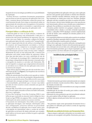 frequente de novas tecnologias possibilita novas possibilidades     O principal problema das aplicações web é que, como a aplicação
de exploração.                                                    não tem como garantir quais entradas os clientes irão submeter,
  Existem diversas e excelentes ferramentas proprietárias         pode-se submeter entradas arbitrárias, mesmo que a aplicação
que auxiliam no teste de segurança de aplicações web. Con­        faça tratamento no cliente para evitar isso. Portanto, qualquer
tudo, a maioria dessas ferramentas comerciais possui um           aplicação web deve considerar que todos os usuários são poten­
custo bastante elevado. Esse artigo se concentrará, então, na     ciais invasores e devem tomar medidas para evitar que pessoas
apresentação de extensões para navegadores e ferramentas          mal intencionadas utilizem essas entradas para comprometer a
Open Source que ajudam os testadores e especialistas em           aplicação. Esse problema se manifesta de várias formas:
segurança nos testes de segurança de aplicações web.              • Usuários podem interferir em qualquer conjunto de dados
                                                                  transmitidos entre o cliente e o servidor, incluindo requisições,
Principais falhas e a utilização de SSL                           cookies e cabeçalhos HTTP. Qualquer controle implementado
  Conforme pôde ser visto na seção anterior, o número de          do lado do cliente, como validações de entradas podem ser fa­
incidentes de segurança vem aumentando a cada ano e a             cilmente burladas;
maioria dos sites possui problemas de segurança. Em con­          • As requisições podem ser enviadas pelos usuários em qualquer
traste com esses dados, ao consultar a página de FAQ de           sequência. Qualquer suposição relativa à ordem como as requisi­
uma aplicação típica da web, o usuário será “tranquilizado”       ções serão feitas pelos usuários pode ser burlada;
que ela é segura pelo fato do site utilizar a tecnologia SSL.     • Não se deve supor que os usuários utilizarão o navegador para
Os usuários são frequentemente convidados a verificar             interagir com a aplicação. Existem várias ferramentas que permi­
o certificado do site, comprovar os avançados protocolos          tem a interação com um servidor, sem a utilização do navegador.
criptográficos em uso, e, com isso, é levado a confiar que        Essas ferramentas permitem que se façam requisições que não
suas informações pessoais estão em boas mãos. Indepen­            seriam possíveis caso fosse utilizado um navegador comum.
dentemente de estar ou não utilizando SSL, a maioria das
aplicações web ainda contém falhas de segurança, falhas
essas que não têm nada a ver com a utilização ou não de
SSL. A utilização da tecnologia SSL é importante porque
ela protege a integridade do dado durante a transição entre
o navegador do usuário e o servidor web. Entretanto, SSL
não irá impedir os ataques que comprometem diretamente
os servidores ou os clientes de uma aplicação como ocorre
na maioria dos ataques.
  Segue abaixo algumas falhas que não são resolvidas com a
utilização de SSL e na Figura 2, sua frequência de ocorrência
segundo STUTTARD:
• Falha de autenticação: Essa falha ocorre quando as creden­
ciais de acesso ao site não são protegidas adequadamente;         Figura 2. Frequência de incidencia das principais falhas na Web
• Falha no controle de acesso: Essa falha envolve casos onde
a aplicação não consegue proteger o acesso aos seus dados           Existem ferramentas que testam automaticamente um conjunto
e funcionalidades, permitindo que o invasor veja dados            grande de entradas visando encontrar falhas. Alguns exemplos
privados de outro usuário e acione comandos aos quais ele         de entradas enviadas são:
não tem acesso;                                                   • Modificação de um valor transmitido em um campo escondido
• Injeção SQL: Essa falha ocorre quando a aplicação permite       do HTML (hidden);
que o invasor injete comandos no banco de dados utilizando,       • Modificação de um token da sessão, para roubar a sessão de
para isso, a aplicação;                                           outro usuário autenticado;
• Cross-Site Scripting: Cross-Site Scripting (XSS) é uma          • Remoção de certos parâmetros que são normalmente submeti­
falha em que se permite ao atacante inserir código (ex: Java      dos, para explorar falhas de lógica na aplicação;
Script ou tags HTML) em páginas Web, visando conseguir            • Alterar alguma entrada para tentar fazer um acesso ao banco
informações de outros usuários ou acessos restritos;              de dados.
• Vazamento de informações: Essa falha ocorre quando
as aplicações divulgam, sem intenção, informações sobre            Nas próximas seções serão apresentadas ferramentas livres e
suas configurações, processos internos ou privacidade             que podem ser utilizadas para realizar os testes de segurança
devido a problemas na aplicação. Isso é muito crítico, pois       em aplicações web.
a divulgação de informações sobre a versão do servidor
de aplicação ou do banco de dados utilizado, por exemplo,         Montando seu ambiente de testes com ferramentas livres
pode indicar ao invasor quais as falhas às quais a aplicação       Alguns ataques a aplicações web podem ser executadas usan­
está vulnerável.                                                  do apenas um navegador web padrão. Entretanto, para que o


8   Engenharia de Software Magazine - Testes de segurança
 