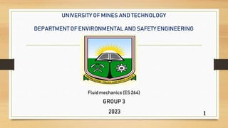 UNIVERSITY OF MINES AND TECHNOLOGY
DEPARTMENT OF ENVIRONMENTAL AND SAFETY ENGINEERING
Fluid mechanics (ES 264)
GROUP 3
2023 1
 