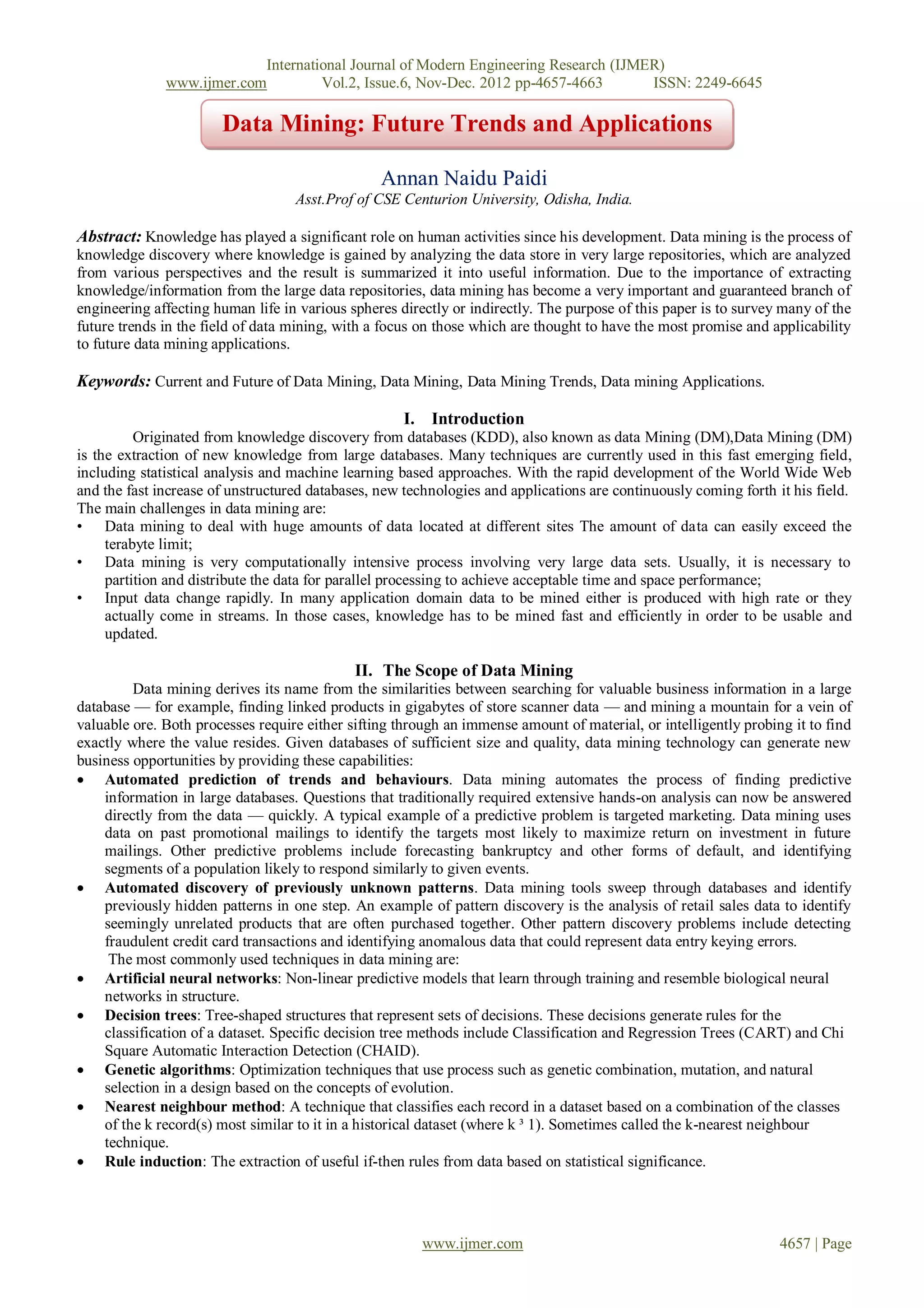 International Journal of Modern Engineering Research (IJMER)
              www.ijmer.com         Vol.2, Issue.6, Nov-Dec. 2012 pp-4657-4663       ISSN: 2249-6645

                       Data Mining: Future Trends and Applications

                                                 Annan Naidu Paidi
                                   Asst.Prof of CSE Centurion University, Odisha, India.

Abstract: Knowledge has played a significant role on human activities since his development. Data mining is the process of
knowledge discovery where knowledge is gained by analyzing the data store in very large repositories, which are analyzed
from various perspectives and the result is summarized it into useful information. Due to the importance of extracting
knowledge/information from the large data repositories, data mining has become a very important and guaranteed branch of
engineering affecting human life in various spheres directly or indirectly. The purpose of this paper is to survey many of the
future trends in the field of data mining, with a focus on those which are thought to have the most promise and applicability
to future data mining applications.

Keywords: Current and Future of Data Mining, Data Mining, Data Mining Trends, Data mining Applications.

                                                     I. Introduction
          Originated from knowledge discovery from databases (KDD), also known as data Mining (DM),Data Mining (DM)
is the extraction of new knowledge from large databases. Many techniques are currently used in this fast emerging field,
including statistical analysis and machine learning based approaches. With the rapid development of the World Wide Web
and the fast increase of unstructured databases, new technologies and applications are continuously coming forth it his field.
The main challenges in data mining are:
• Data mining to deal with huge amounts of data located at different sites The amount of data can easily exceed the
     terabyte limit;
• Data mining is very computationally intensive process involving very large data sets. Usually, it is necessary to
     partition and distribute the data for parallel processing to achieve acceptable time and space performance;
• Input data change rapidly. In many application domain data to be mined either is produced with high rate or they
     actually come in streams. In those cases, knowledge has to be mined fast and efficiently in order to be usable and
     updated.

                                             II. The Scope of Data Mining
         Data mining derives its name from the similarities between searching for valuable business information in a large
database — for example, finding linked products in gigabytes of store scanner data — and mining a mountain for a vein of
valuable ore. Both processes require either sifting through an immense amount of material, or intelligently probing it to find
exactly where the value resides. Given databases of sufficient size and quality, data mining technology can generate new
business opportunities by providing these capabilities:
 Automated prediction of trends and behaviours. Data mining automates the process of finding predictive
    information in large databases. Questions that traditionally required extensive hands-on analysis can now be answered
    directly from the data — quickly. A typical example of a predictive problem is targeted marketing. Data mining uses
    data on past promotional mailings to identify the targets most likely to maximize return on investment in future
    mailings. Other predictive problems include forecasting bankruptcy and other forms of default, and identifying
    segments of a population likely to respond similarly to given events.
 Automated discovery of previously unknown patterns. Data mining tools sweep through databases and identify
    previously hidden patterns in one step. An example of pattern discovery is the analysis of retail sales data to identify
    seemingly unrelated products that are often purchased together. Other pattern discovery problems include detecting
    fraudulent credit card transactions and identifying anomalous data that could represent data entry keying errors.
     The most commonly used techniques in data mining are:
 Artificial neural networks: Non-linear predictive models that learn through training and resemble biological neural
    networks in structure.
 Decision trees: Tree-shaped structures that represent sets of decisions. These decisions generate rules for the
    classification of a dataset. Specific decision tree methods include Classification and Regression Trees (CART) and Chi
    Square Automatic Interaction Detection (CHAID).
 Genetic algorithms: Optimization techniques that use process such as genetic combination, mutation, and natural
    selection in a design based on the concepts of evolution.
 Nearest neighbour method: A technique that classifies each record in a dataset based on a combination of the classes
    of the k record(s) most similar to it in a historical dataset (where k ³ 1). Sometimes called the k-nearest neighbour
    technique.
 Rule induction: The extraction of useful if-then rules from data based on statistical significance.




                                                        www.ijmer.com                                             4657 | Page
 