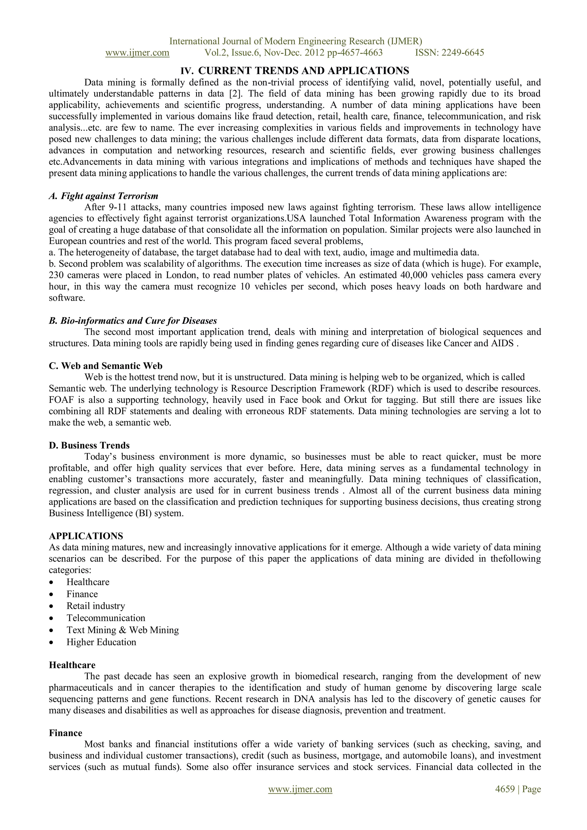 International Journal of Modern Engineering Research (IJMER)
              www.ijmer.com         Vol.2, Issue.6, Nov-Dec. 2012 pp-4657-4663       ISSN: 2249-6645
                                 IV. CURRENT TRENDS AND APPLICATIONS
          Data mining is formally defined as the non-trivial process of identifying valid, novel, potentially useful, and
ultimately understandable patterns in data [2]. The field of data mining has been growing rapidly due to its broad
applicability, achievements and scientific progress, understanding. A number of data mining applications have been
successfully implemented in various domains like fraud detection, retail, health care, finance, telecommunication, and risk
analysis...etc. are few to name. The ever increasing complexities in various fields and improvements in technology have
posed new challenges to data mining; the various challenges include different data formats, data from disparate locations,
advances in computation and networking resources, research and scientific fields, ever growing business challenges
etc.Advancements in data mining with various integrations and implications of methods and techniques have shaped the
present data mining applications to handle the various challenges, the current trends of data mining applications are:

A. Fight against Terrorism
         After 9-11 attacks, many countries imposed new laws against fighting terrorism. These laws allow intelligence
agencies to effectively fight against terrorist organizations.USA launched Total Information Awareness program with the
goal of creating a huge database of that consolidate all the information on population. Similar projects were also launched in
European countries and rest of the world. This program faced several problems,
a. The heterogeneity of database, the target database had to deal with text, audio, image and multimedia data.
b. Second problem was scalability of algorithms. The execution time increases as size of data (which is huge). For example,
230 cameras were placed in London, to read number plates of vehicles. An estimated 40,000 vehicles pass camera every
hour, in this way the camera must recognize 10 vehicles per second, which poses heavy loads on both hardware and
software.

B. Bio-informatics and Cure for Diseases
         The second most important application trend, deals with mining and interpretation of biological sequences and
structures. Data mining tools are rapidly being used in finding genes regarding cure of diseases like Cancer and AIDS .

C. Web and Semantic Web
        Web is the hottest trend now, but it is unstructured. Data mining is helping web to be organized, which is called
Semantic web. The underlying technology is Resource Description Framework (RDF) which is used to describe resources.
FOAF is also a supporting technology, heavily used in Face book and Orkut for tagging. But still there are issues like
combining all RDF statements and dealing with erroneous RDF statements. Data mining technologies are serving a lot to
make the web, a semantic web.

D. Business Trends
         Today’s business environment is more dynamic, so businesses must be able to react quicker, must be more
profitable, and offer high quality services that ever before. Here, data mining serves as a fundamental technology in
enabling customer’s transactions more accurately, faster and meaningfully. Data mining techniques of classification,
regression, and cluster analysis are used for in current business trends . Almost all of the current business data mining
applications are based on the classification and prediction techniques for supporting business decisions, thus creating strong
Business Intelligence (BI) system.

APPLICATIONS
As data mining matures, new and increasingly innovative applications for it emerge. Although a wide variety of data mining
scenarios can be described. For the purpose of this paper the applications of data mining are divided in thefollowing
categories:
 Healthcare
 Finance
 Retail industry
 Telecommunication
 Text Mining & Web Mining
 Higher Education

Healthcare
        The past decade has seen an explosive growth in biomedical research, ranging from the development of new
pharmaceuticals and in cancer therapies to the identification and study of human genome by discovering large scale
sequencing patterns and gene functions. Recent research in DNA analysis has led to the discovery of genetic causes for
many diseases and disabilities as well as approaches for disease diagnosis, prevention and treatment.

Finance
         Most banks and financial institutions offer a wide variety of banking services (such as checking, saving, and
business and individual customer transactions), credit (such as business, mortgage, and automobile loans), and investment
services (such as mutual funds). Some also offer insurance services and stock services. Financial data collected in the

                                                        www.ijmer.com                                             4659 | Page
 