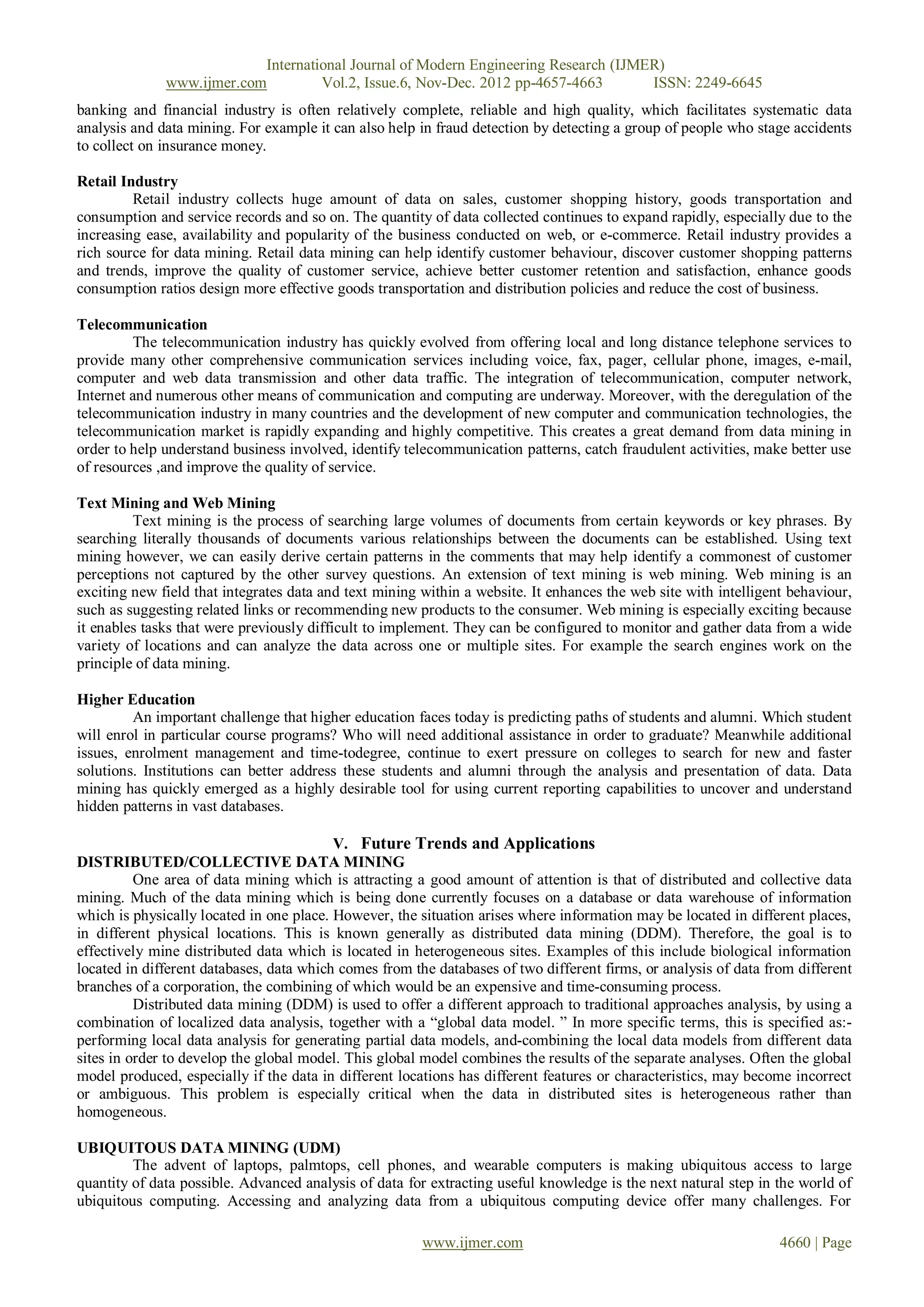 International Journal of Modern Engineering Research (IJMER)
              www.ijmer.com         Vol.2, Issue.6, Nov-Dec. 2012 pp-4657-4663       ISSN: 2249-6645
banking and financial industry is often relatively complete, reliable and high quality, which facilitates systematic data
analysis and data mining. For example it can also help in fraud detection by detecting a group of people who stage accidents
to collect on insurance money.

Retail Industry
         Retail industry collects huge amount of data on sales, customer shopping history, goods transportation and
consumption and service records and so on. The quantity of data collected continues to expand rapidly, especially due to the
increasing ease, availability and popularity of the business conducted on web, or e-commerce. Retail industry provides a
rich source for data mining. Retail data mining can help identify customer behaviour, discover customer shopping patterns
and trends, improve the quality of customer service, achieve better customer retention and satisfaction, enhance goods
consumption ratios design more effective goods transportation and distribution policies and reduce the cost of business.

Telecommunication
         The telecommunication industry has quickly evolved from offering local and long distance telephone services to
provide many other comprehensive communication services including voice, fax, pager, cellular phone, images, e-mail,
computer and web data transmission and other data traffic. The integration of telecommunication, computer network,
Internet and numerous other means of communication and computing are underway. Moreover, with the deregulation of the
telecommunication industry in many countries and the development of new computer and communication technologies, the
telecommunication market is rapidly expanding and highly competitive. This creates a great demand from data mining in
order to help understand business involved, identify telecommunication patterns, catch fraudulent activities, make better use
of resources ,and improve the quality of service.

Text Mining and Web Mining
         Text mining is the process of searching large volumes of documents from certain keywords or key phrases. By
searching literally thousands of documents various relationships between the documents can be established. Using text
mining however, we can easily derive certain patterns in the comments that may help identify a commonest of customer
perceptions not captured by the other survey questions. An extension of text mining is web mining. Web mining is an
exciting new field that integrates data and text mining within a website. It enhances the web site with intelligent behaviour,
such as suggesting related links or recommending new products to the consumer. Web mining is especially exciting because
it enables tasks that were previously difficult to implement. They can be configured to monitor and gather data from a wide
variety of locations and can analyze the data across one or multiple sites. For example the search engines work on the
principle of data mining.

Higher Education
         An important challenge that higher education faces today is predicting paths of students and alumni. Which student
will enrol in particular course programs? Who will need additional assistance in order to graduate? Meanwhile additional
issues, enrolment management and time-todegree, continue to exert pressure on colleges to search for new and faster
solutions. Institutions can better address these students and alumni through the analysis and presentation of data. Data
mining has quickly emerged as a highly desirable tool for using current reporting capabilities to uncover and understand
hidden patterns in vast databases.

                                          V. Future Trends and Applications
DISTRIBUTED/COLLECTIVE DATA MINING
          One area of data mining which is attracting a good amount of attention is that of distributed and collective data
mining. Much of the data mining which is being done currently focuses on a database or data warehouse of information
which is physically located in one place. However, the situation arises where information may be located in different places,
in different physical locations. This is known generally as distributed data mining (DDM). Therefore, the goal is to
effectively mine distributed data which is located in heterogeneous sites. Examples of this include biological information
located in different databases, data which comes from the databases of two different firms, or analysis of data from different
branches of a corporation, the combining of which would be an expensive and time-consuming process.
          Distributed data mining (DDM) is used to offer a different approach to traditional approaches analysis, by using a
combination of localized data analysis, together with a ―global data model. ‖ In more specific terms, this is specified as:-
performing local data analysis for generating partial data models, and-combining the local data models from different data
sites in order to develop the global model. This global model combines the results of the separate analyses. Often the global
model produced, especially if the data in different locations has different features or characteristics, may become incorrect
or ambiguous. This problem is especially critical when the data in distributed sites is heterogeneous rather than
homogeneous.

UBIQUITOUS DATA MINING (UDM)
         The advent of laptops, palmtops, cell phones, and wearable computers is making ubiquitous access to large
quantity of data possible. Advanced analysis of data for extracting useful knowledge is the next natural step in the world of
ubiquitous computing. Accessing and analyzing data from a ubiquitous computing device offer many challenges. For

                                                        www.ijmer.com                                             4660 | Page
 