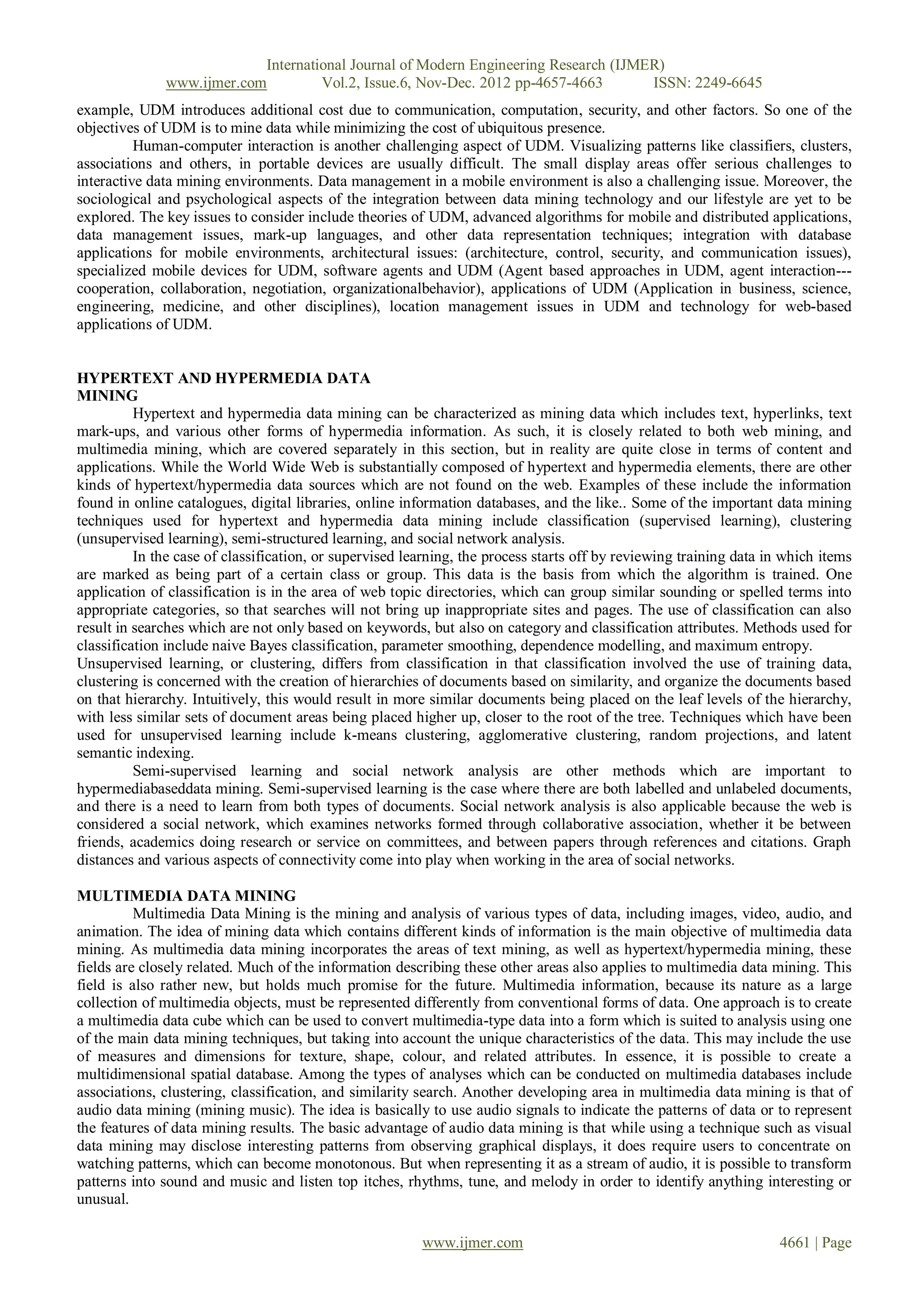 International Journal of Modern Engineering Research (IJMER)
              www.ijmer.com         Vol.2, Issue.6, Nov-Dec. 2012 pp-4657-4663       ISSN: 2249-6645
example, UDM introduces additional cost due to communication, computation, security, and other factors. So one of the
objectives of UDM is to mine data while minimizing the cost of ubiquitous presence.
          Human-computer interaction is another challenging aspect of UDM. Visualizing patterns like classifiers, clusters,
associations and others, in portable devices are usually difficult. The small display areas offer serious challenges to
interactive data mining environments. Data management in a mobile environment is also a challenging issue. Moreover, the
sociological and psychological aspects of the integration between data mining technology and our lifestyle are yet to be
explored. The key issues to consider include theories of UDM, advanced algorithms for mobile and distributed applications,
data management issues, mark-up languages, and other data representation techniques; integration with database
applications for mobile environments, architectural issues: (architecture, control, security, and communication issues),
specialized mobile devices for UDM, software agents and UDM (Agent based approaches in UDM, agent interaction---
cooperation, collaboration, negotiation, organizationalbehavior), applications of UDM (Application in business, science,
engineering, medicine, and other disciplines), location management issues in UDM and technology for web-based
applications of UDM.


HYPERTEXT AND HYPERMEDIA DATA
MINING
          Hypertext and hypermedia data mining can be characterized as mining data which includes text, hyperlinks, text
mark-ups, and various other forms of hypermedia information. As such, it is closely related to both web mining, and
multimedia mining, which are covered separately in this section, but in reality are quite close in terms of content and
applications. While the World Wide Web is substantially composed of hypertext and hypermedia elements, there are other
kinds of hypertext/hypermedia data sources which are not found on the web. Examples of these include the information
found in online catalogues, digital libraries, online information databases, and the like.. Some of the important data mining
techniques used for hypertext and hypermedia data mining include classification (supervised learning), clustering
(unsupervised learning), semi-structured learning, and social network analysis.
          In the case of classification, or supervised learning, the process starts off by reviewing training data in which items
are marked as being part of a certain class or group. This data is the basis from which the algorithm is trained. One
application of classification is in the area of web topic directories, which can group similar sounding or spelled terms into
appropriate categories, so that searches will not bring up inappropriate sites and pages. The use of classification can also
result in searches which are not only based on keywords, but also on category and classification attributes. Methods used for
classification include naive Bayes classification, parameter smoothing, dependence modelling, and maximum entropy.
Unsupervised learning, or clustering, differs from classification in that classification involved the use of training data,
clustering is concerned with the creation of hierarchies of documents based on similarity, and organize the documents based
on that hierarchy. Intuitively, this would result in more similar documents being placed on the leaf levels of the hierarchy,
with less similar sets of document areas being placed higher up, closer to the root of the tree. Techniques which have been
used for unsupervised learning include k-means clustering, agglomerative clustering, random projections, and latent
semantic indexing.
          Semi-supervised learning and social network analysis are other methods which are important to
hypermediabaseddata mining. Semi-supervised learning is the case where there are both labelled and unlabeled documents,
and there is a need to learn from both types of documents. Social network analysis is also applicable because the web is
considered a social network, which examines networks formed through collaborative association, whether it be between
friends, academics doing research or service on committees, and between papers through references and citations. Graph
distances and various aspects of connectivity come into play when working in the area of social networks.

MULTIMEDIA DATA MINING
          Multimedia Data Mining is the mining and analysis of various types of data, including images, video, audio, and
animation. The idea of mining data which contains different kinds of information is the main objective of multimedia data
mining. As multimedia data mining incorporates the areas of text mining, as well as hypertext/hypermedia mining, these
fields are closely related. Much of the information describing these other areas also applies to multimedia data mining. This
field is also rather new, but holds much promise for the future. Multimedia information, because its nature as a large
collection of multimedia objects, must be represented differently from conventional forms of data. One approach is to create
a multimedia data cube which can be used to convert multimedia-type data into a form which is suited to analysis using one
of the main data mining techniques, but taking into account the unique characteristics of the data. This may include the use
of measures and dimensions for texture, shape, colour, and related attributes. In essence, it is possible to create a
multidimensional spatial database. Among the types of analyses which can be conducted on multimedia databases include
associations, clustering, classification, and similarity search. Another developing area in multimedia data mining is that of
audio data mining (mining music). The idea is basically to use audio signals to indicate the patterns of data or to represent
the features of data mining results. The basic advantage of audio data mining is that while using a technique such as visual
data mining may disclose interesting patterns from observing graphical displays, it does require users to concentrate on
watching patterns, which can become monotonous. But when representing it as a stream of audio, it is possible to transform
patterns into sound and music and listen top itches, rhythms, tune, and melody in order to identify anything interesting or
unusual.

                                                         www.ijmer.com                                              4661 | Page
 