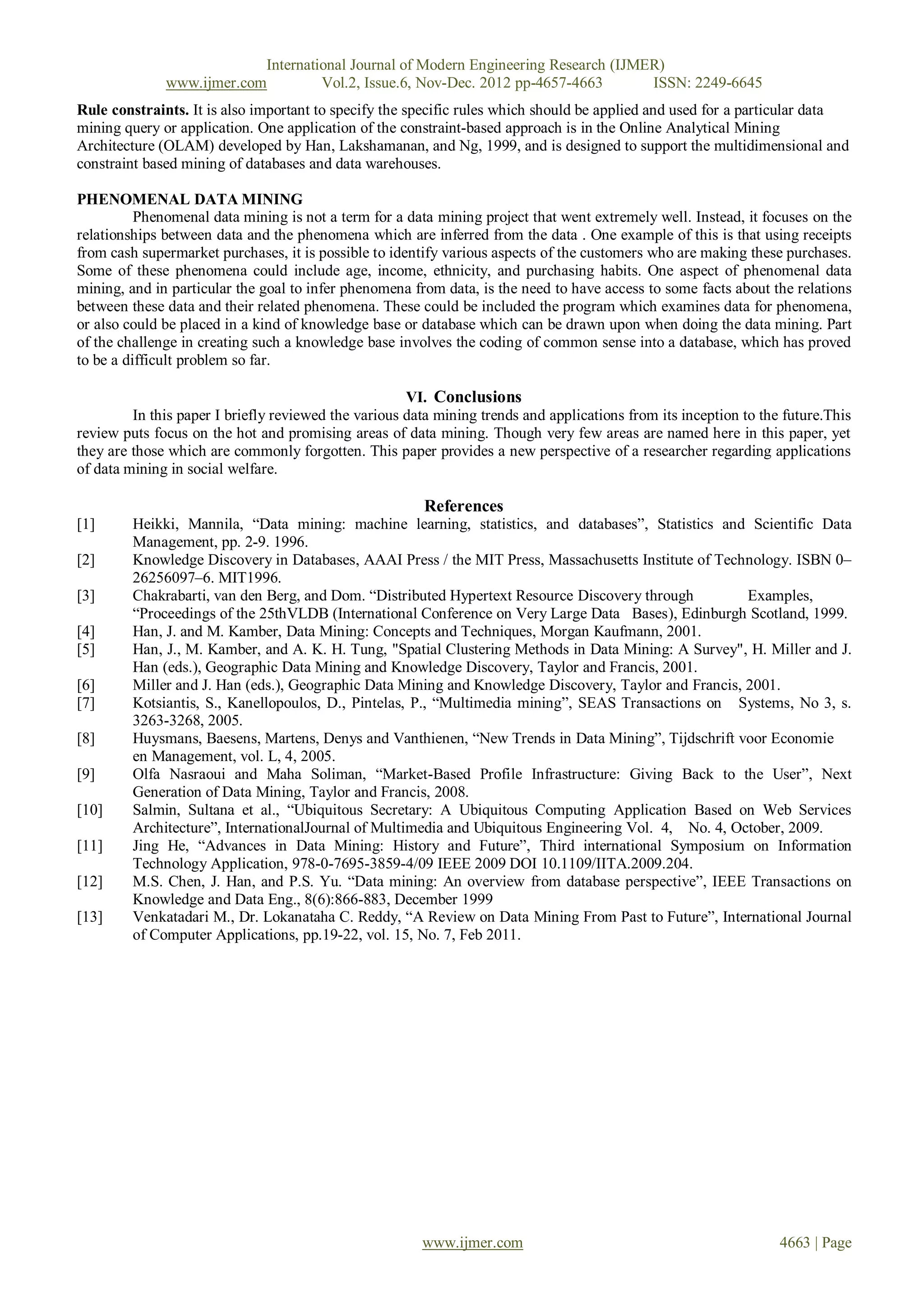 International Journal of Modern Engineering Research (IJMER)
              www.ijmer.com         Vol.2, Issue.6, Nov-Dec. 2012 pp-4657-4663       ISSN: 2249-6645
Rule constraints. It is also important to specify the specific rules which should be applied and used for a particular data
mining query or application. One application of the constraint-based approach is in the Online Analytical Mining
Architecture (OLAM) developed by Han, Lakshamanan, and Ng, 1999, and is designed to support the multidimensional and
constraint based mining of databases and data warehouses.

PHENOMENAL DATA MINING
          Phenomenal data mining is not a term for a data mining project that went extremely well. Instead, it focuses on the
relationships between data and the phenomena which are inferred from the data . One example of this is that using receipts
from cash supermarket purchases, it is possible to identify various aspects of the customers who are making these purchases.
Some of these phenomena could include age, income, ethnicity, and purchasing habits. One aspect of phenomenal data
mining, and in particular the goal to infer phenomena from data, is the need to have access to some facts about the relations
between these data and their related phenomena. These could be included the program which examines data for phenomena,
or also could be placed in a kind of knowledge base or database which can be drawn upon when doing the data mining. Part
of the challenge in creating such a knowledge base involves the coding of common sense into a database, which has proved
to be a difficult problem so far.

                                                      VI. Conclusions
         In this paper I briefly reviewed the various data mining trends and applications from its inception to the future.This
review puts focus on the hot and promising areas of data mining. Though very few areas are named here in this paper, yet
they are those which are commonly forgotten. This paper provides a new perspective of a researcher regarding applications
of data mining in social welfare.

                                                        References
[1]      Heikki, Mannila, ―Data mining: machine learning, statistics, and databases‖, Statistics and Scientific Data
         Management, pp. 2-9. 1996.
[2]      Knowledge Discovery in Databases, AAAI Press / the MIT Press, Massachusetts Institute of Technology. ISBN 0–
         26256097–6. MIT1996.
[3]      Chakrabarti, van den Berg, and Dom. ―Distributed Hypertext Resource Discovery through         Examples,
         ―Proceedings of the 25thVLDB (International Conference on Very Large Data Bases), Edinburgh Scotland, 1999.
[4]      Han, J. and M. Kamber, Data Mining: Concepts and Techniques, Morgan Kaufmann, 2001.
[5]      Han, J., M. Kamber, and A. K. H. Tung, "Spatial Clustering Methods in Data Mining: A Survey", H. Miller and J.
         Han (eds.), Geographic Data Mining and Knowledge Discovery, Taylor and Francis, 2001.
[6]      Miller and J. Han (eds.), Geographic Data Mining and Knowledge Discovery, Taylor and Francis, 2001.
[7]      Kotsiantis, S., Kanellopoulos, D., Pintelas, P., ―Multimedia mining‖, SEAS Transactions on Systems, No 3, s.
         3263-3268, 2005.
[8]      Huysmans, Baesens, Martens, Denys and Vanthienen, ―New Trends in Data Mining‖, Tijdschrift voor Economie
         en Management, vol. L, 4, 2005.
[9]      Olfa Nasraoui and Maha Soliman, ―Market-Based Profile Infrastructure: Giving Back to the User‖, Next
         Generation of Data Mining, Taylor and Francis, 2008.
[10]     Salmin, Sultana et al., ―Ubiquitous Secretary: A Ubiquitous Computing Application Based on Web Services
         Architecture‖, InternationalJournal of Multimedia and Ubiquitous Engineering Vol. 4, No. 4, October, 2009.
[11]     Jing He, ―Advances in Data Mining: History and Future‖, Third international Symposium on Information
         Technology Application, 978-0-7695-3859-4/09 IEEE 2009 DOI 10.1109/IITA.2009.204.
[12]     M.S. Chen, J. Han, and P.S. Yu. ―Data mining: An overview from database perspective‖, IEEE Transactions on
         Knowledge and Data Eng., 8(6):866-883, December 1999
[13]     Venkatadari M., Dr. Lokanataha C. Reddy, ―A Review on Data Mining From Past to Future‖, International Journal
         of Computer Applications, pp.19-22, vol. 15, No. 7, Feb 2011.




                                                        www.ijmer.com                                              4663 | Page
 