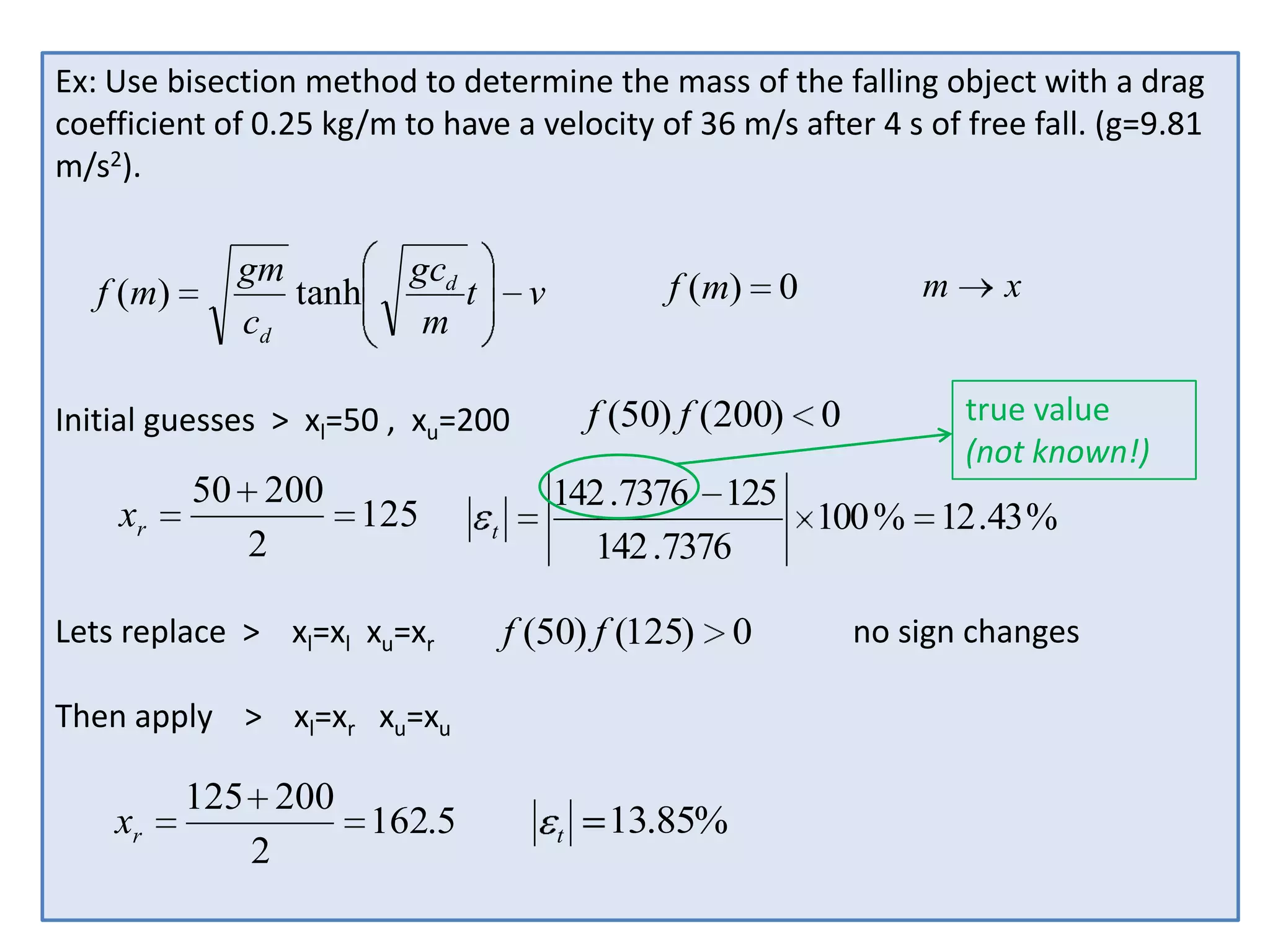 Ex: Use bisection method to determine the mass of the falling object with a drag
coefficient of 0.25 kg/m to have a velocity of 36 m/s after 4 s of free fall. (g=9.81
m/s2).

f ( m)

gm
tanh
cd

gcd
t
m

f (m) 0

v

f (50) f (200) 0

Initial guesses > xl=50 , xu=200

xr

50 200
125
2

Lets replace > xl=xl xu=xr

t

xr

x
true value
(not known!)

142 .7376 125
100 % 12 .43 %
142 .7376

f (50) f (125) 0

Then apply > xl=xr xu=xu

125 200
162.5
2

m

t

13.85%

no sign changes

 
