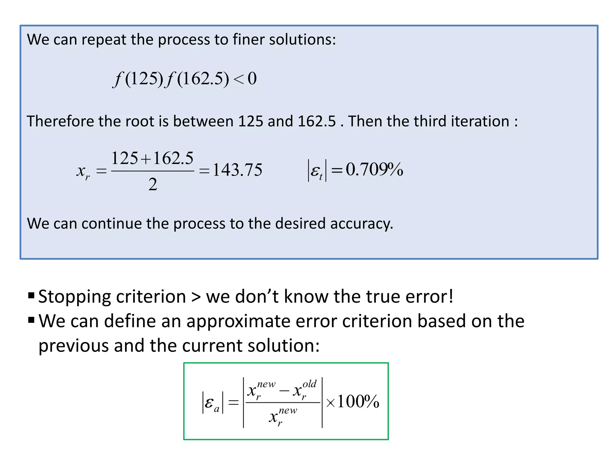 We can repeat the process to finer solutions:

f (125) f (162.5) 0
Therefore the root is between 125 and 162.5 . Then the third iteration :

xr

125 162.5
143.75
2

t

0.709%

We can continue the process to the desired accuracy.

 Stopping criterion > we don’t know the true error!
 We can define an approximate error criterion based on the
previous and the current solution:
a

xrnew xrold
xrnew

100%

 