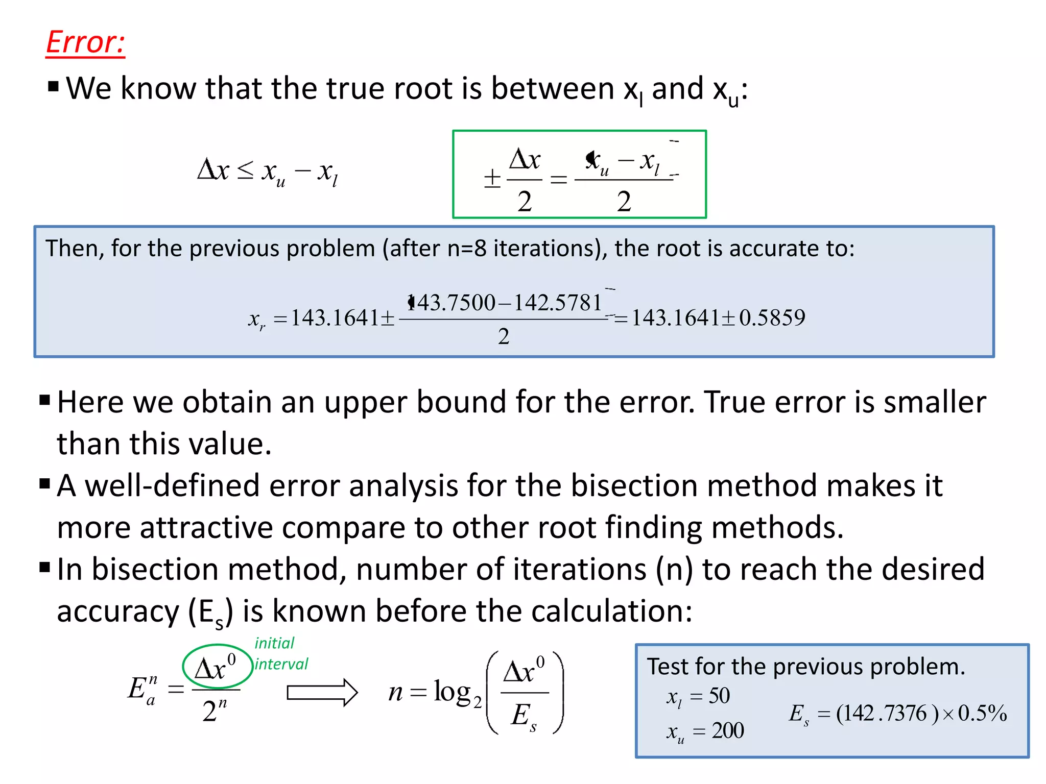 Error:
 We know that the true root is between xl and xu:
x

xu

x
2

xl

xu

xl
2

Then, for the previous problem (after n=8 iterations), the root is accurate to:
xr

143.1641

143.7500 142.5781
2

143.1641 0.5859

 Here we obtain an upper bound for the error. True error is smaller
than this value.
 A well-defined error analysis for the bisection method makes it
more attractive compare to other root finding methods.
 In bisection method, number of iterations (n) to reach the desired
accuracy (Es) is known before the calculation:
0

E

n
a

x
2n

initial
interval

n log 2

x0
Es

Test for the previous problem.
xl
xu

50
200

Es

(142 .7376 ) 0.5%

 