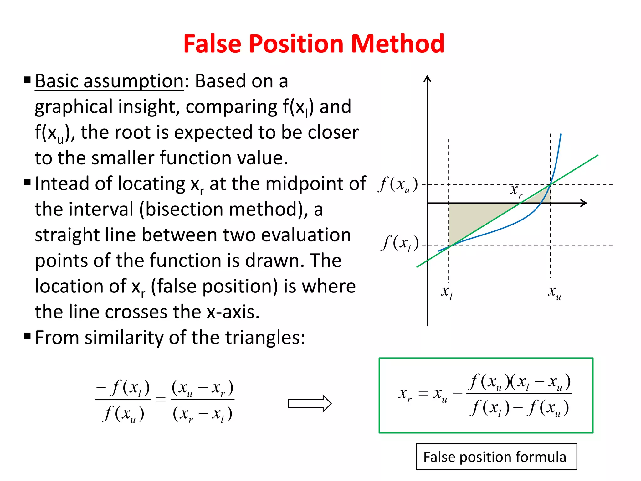 False Position Method
 Basic assumption: Based on a
graphical insight, comparing f(xl) and
f(xu), the root is expected to be closer
to the smaller function value.
 Intead of locating xr at the midpoint of f ( xu )
the interval (bisection method), a
straight line between two evaluation f ( xl )
points of the function is drawn. The
location of xr (false position) is where
the line crosses the x-axis.
 From similarity of the triangles:
f ( xl )
f ( xu )

( xu
( xr

xr )
xl )

xr

xr

xl

xu

xu

f ( xu )( xl xu )
f ( xl ) f ( xu )

False position formula

 