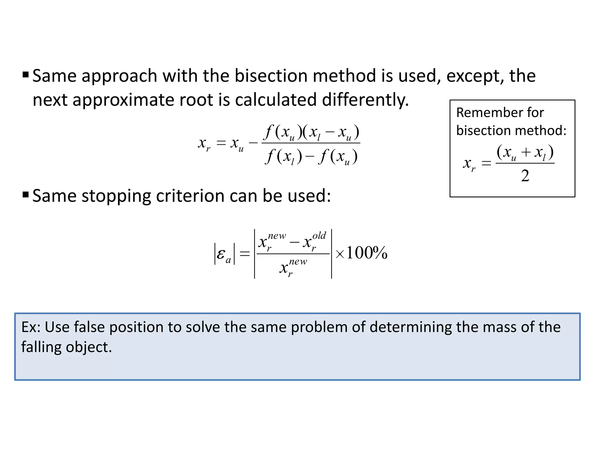  Same approach with the bisection method is used, except, the
next approximate root is calculated differently.
xr

xu

f ( xu )( xl xu )
f ( xl ) f ( xu )

 Same stopping criterion can be used:
a

xrnew xrold
xrnew

Remember for
bisection method:

xr

( xu

xl )
2

100%

Ex: Use false position to solve the same problem of determining the mass of the
falling object.

 