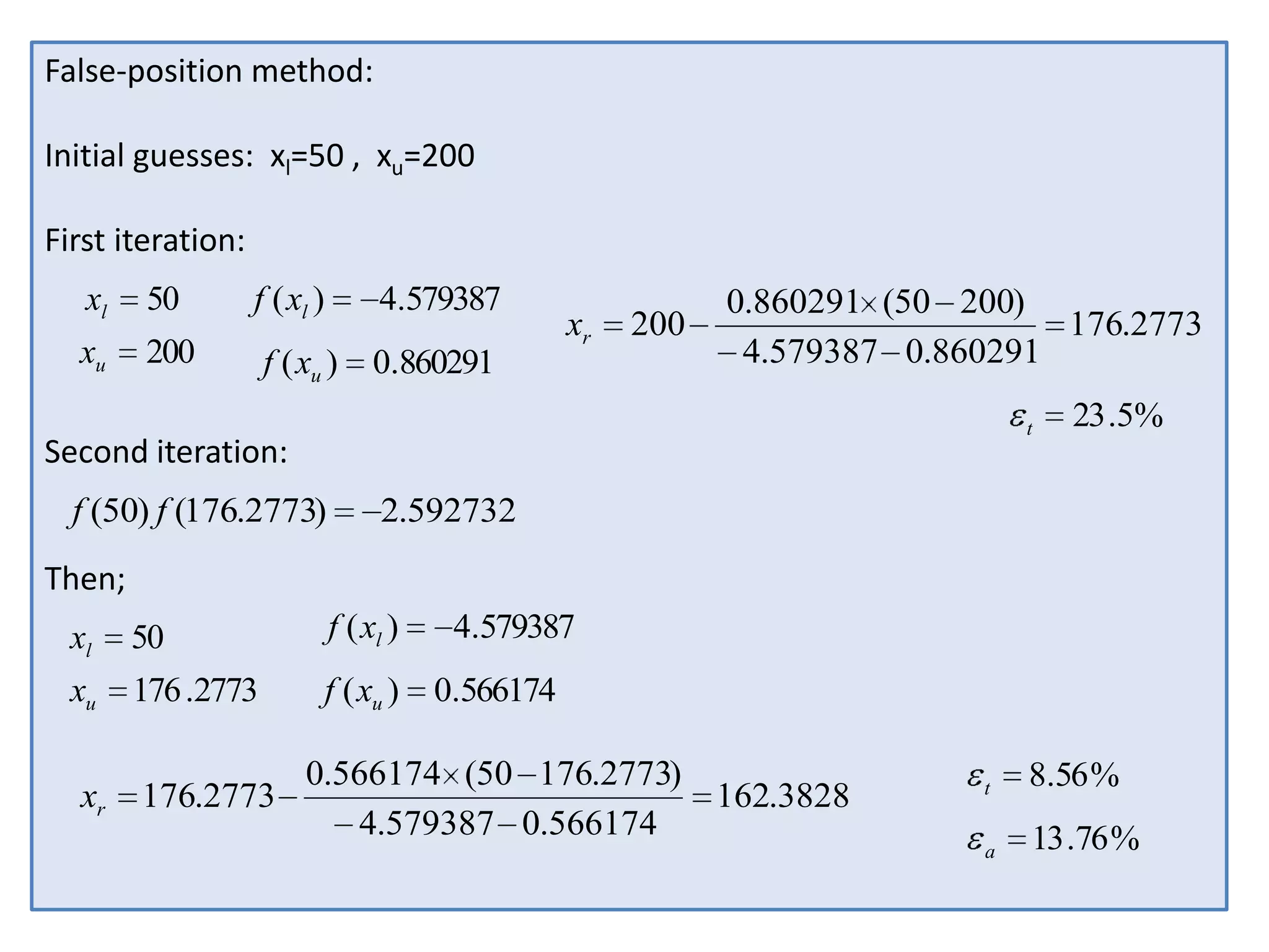 False-position method:
Initial guesses: xl=50 , xu=200
First iteration:
xl

50

f ( xl )

4.579387

xu

200

f ( xu )

0.860291

xr

200

0.860291 (50 200)
176.2773
4.579387 0.860291
t

Second iteration:
f (50) f (176.2773)

23 .5%

2.592732

Then;
xl

50

f ( xl )

xu

176 .2773

f ( xu )

xr

176.2773

4.579387
0.566174

0.566174 (50 176.2773)
162.3828
4.579387 0.566174

t

8.56 %

a

13 .76 %

 