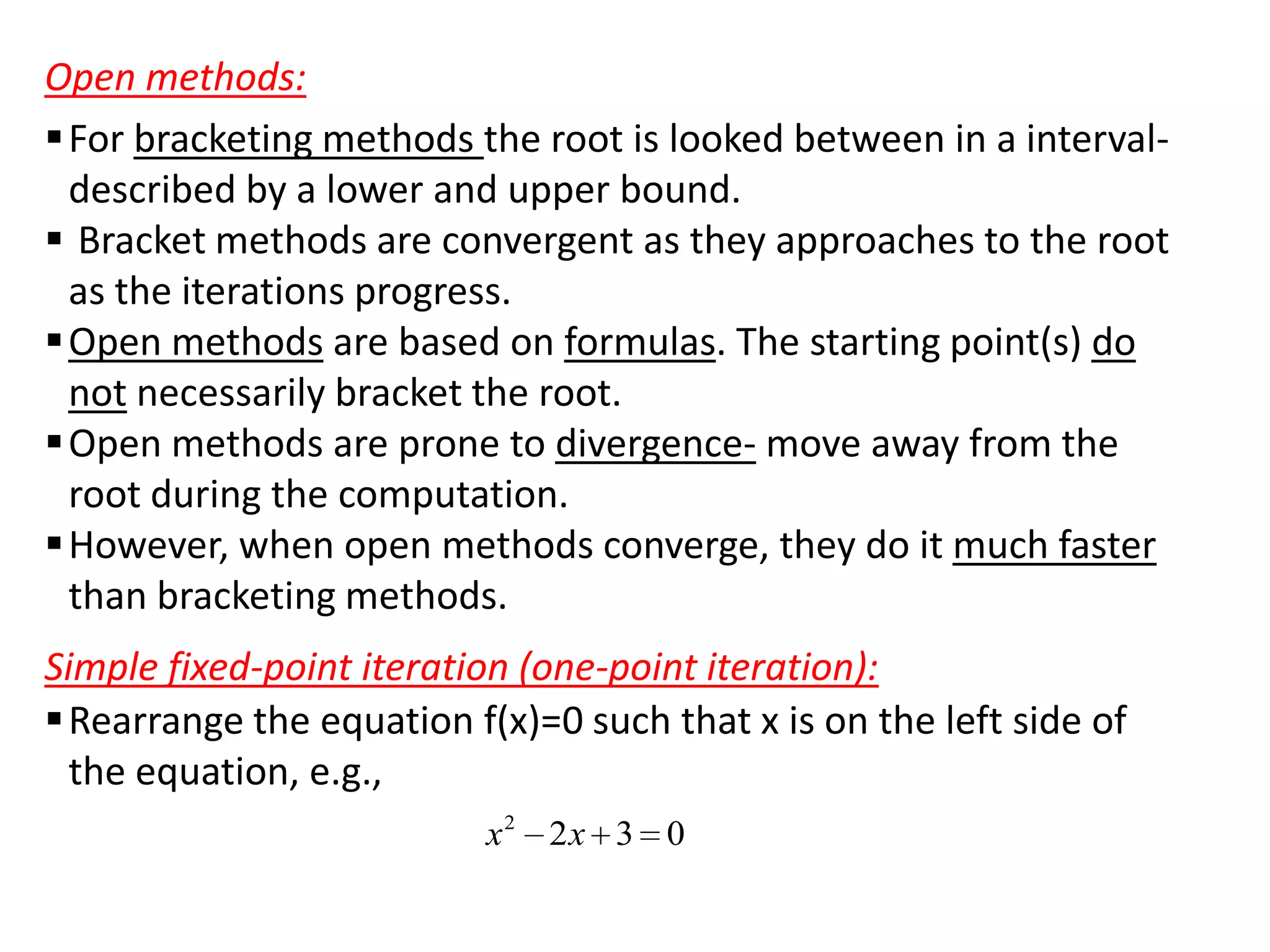 Open methods:
 For bracketing methods the root is looked between in a intervaldescribed by a lower and upper bound.
 Bracket methods are convergent as they approaches to the root
as the iterations progress.
 Open methods are based on formulas. The starting point(s) do
not necessarily bracket the root.
 Open methods are prone to divergence- move away from the
root during the computation.
 However, when open methods converge, they do it much faster
than bracketing methods.
Simple fixed-point iteration (one-point iteration):
 Rearrange the equation f(x)=0 such that x is on the left side of
the equation, e.g.,
x2 2x 3 0

 