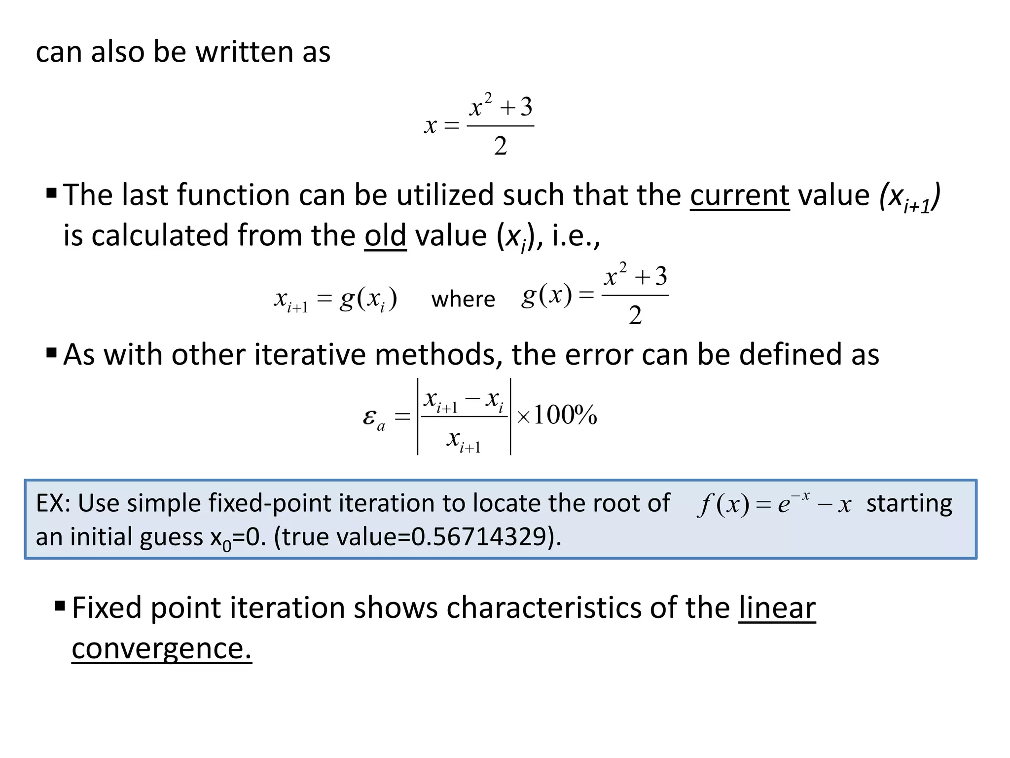 can also be written as
x2 3
2

x

 The last function can be utilized such that the current value (xi+1)
is calculated from the old value (xi), i.e.,
xi

1

g ( xi )

where

g ( x)

x2 3
2

 As with other iterative methods, the error can be defined as
xi
a

xi

1

xi

100%

1

EX: Use simple fixed-point iteration to locate the root of
an initial guess x0=0. (true value=0.56714329).

f ( x)

e

x

 Fixed point iteration shows characteristics of the linear
convergence.

x starting

 