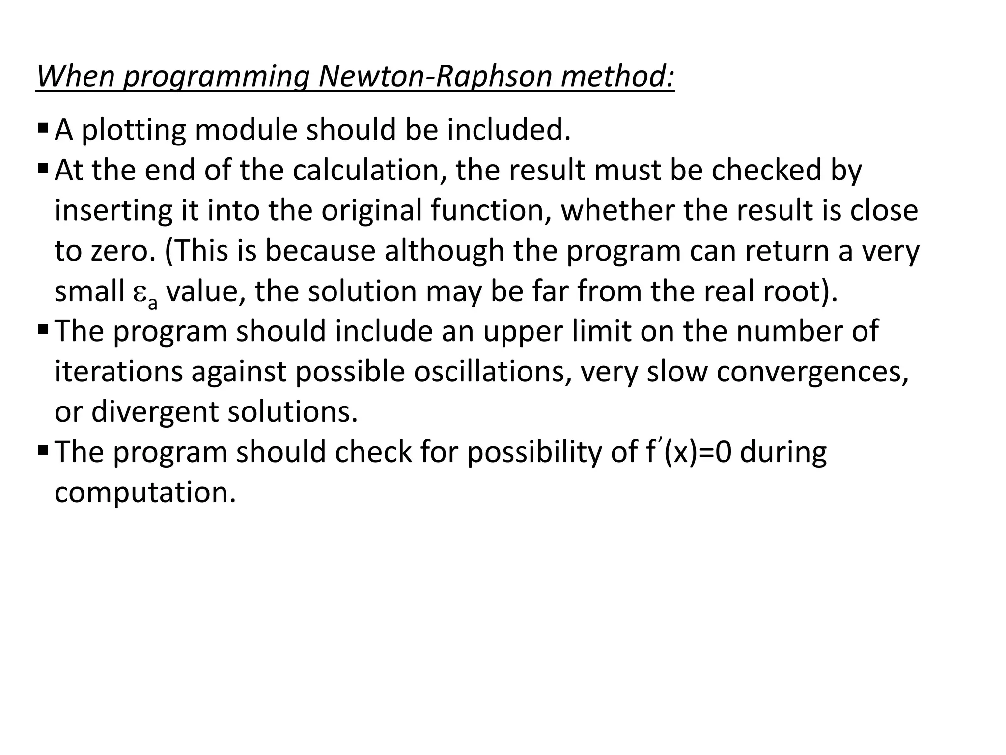 When programming Newton-Raphson method:
 A plotting module should be included.
 At the end of the calculation, the result must be checked by
inserting it into the original function, whether the result is close
to zero. (This is because although the program can return a very
small a value, the solution may be far from the real root).
 The program should include an upper limit on the number of
iterations against possible oscillations, very slow convergences,
or divergent solutions.
 The program should check for possibility of f ’(x)=0 during
computation.

 