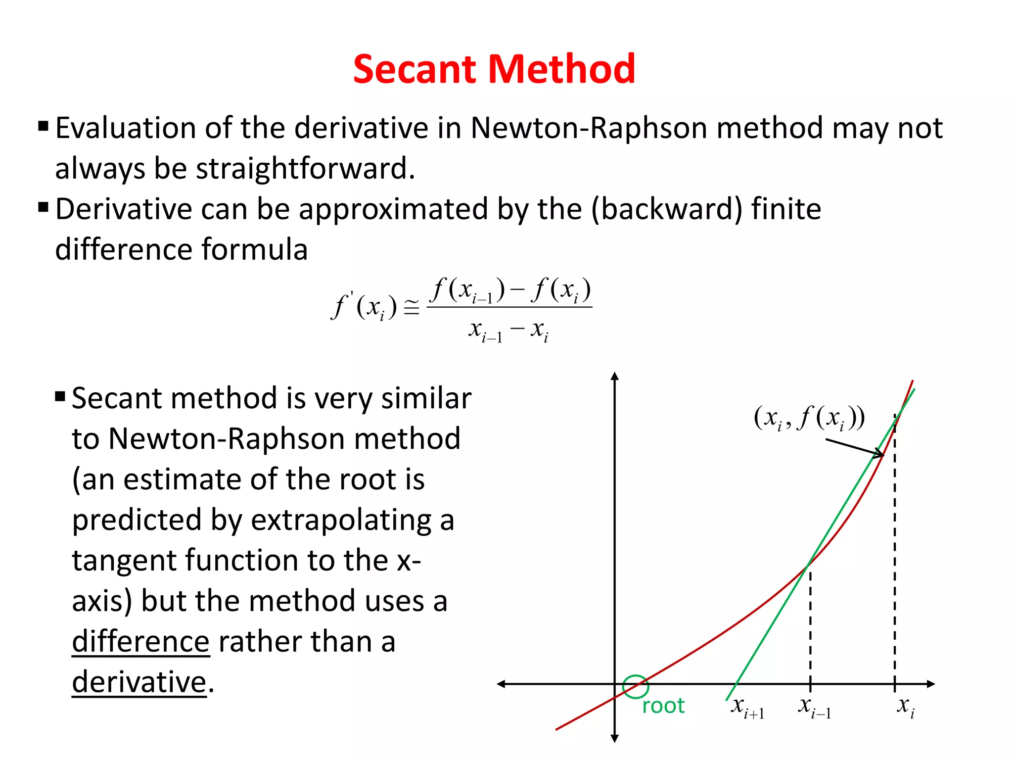 Secant Method
 Evaluation of the derivative in Newton-Raphson method may not
always be straightforward.
 Derivative can be approximated by the (backward) finite
difference formula
f ' ( xi )

f ( xi 1 ) f ( xi )
xi 1 xi

 Secant method is very similar
to Newton-Raphson method
(an estimate of the root is
predicted by extrapolating a
tangent function to the xaxis) but the method uses a
difference rather than a
derivative.

( xi , f ( xi ))

root

xi

1

xi

1

xi

 