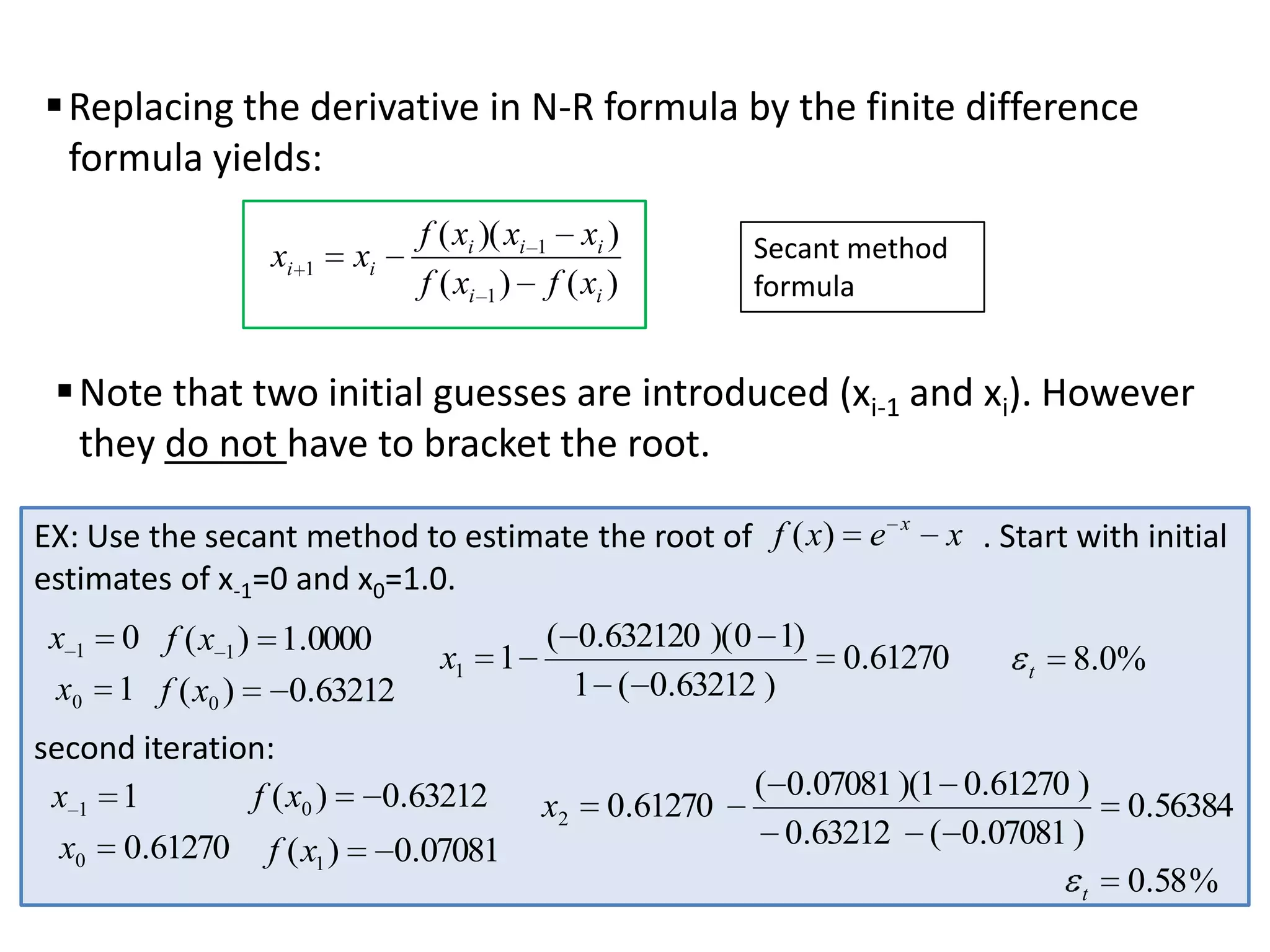  Replacing the derivative in N-R formula by the finite difference
formula yields:
xi

1

f ( xi )( xi 1 xi )
f ( xi 1 ) f ( xi )

xi

Secant method
formula

 Note that two initial guesses are introduced (xi-1 and xi). However
they do not have to bracket the root.
EX: Use the secant method to estimate the root of f ( x) e
estimates of x-1=0 and x0=1.0.
x 1 0 f ( x 1 ) 1.0000
x0 1 f ( x0 )
0.63212

second iteration:
f ( x0 )
x1 1
x0 0.61270 f ( x1 )

x1 1

0.63212

0.07081

( 0.632120 )( 0 1)
1 ( 0.63212 )

x2

0.61270

x

x . Start with initial

0.61270

t

8.0%

( 0.07081 )(1 0.61270 )
0.63212 ( 0.07081 )
t

0.56384

0.58 %

 