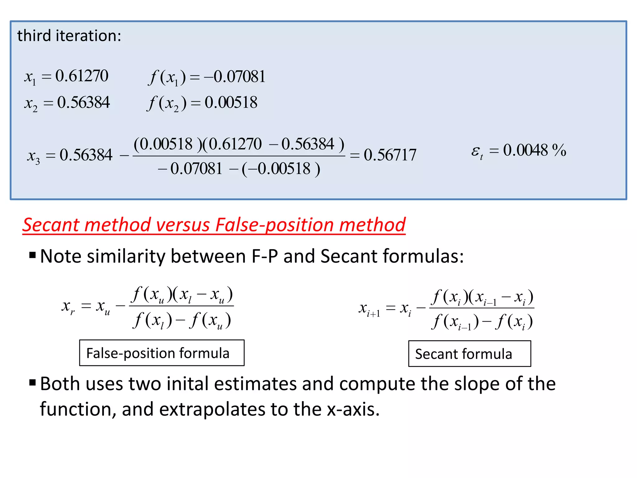 third iteration:
x1

0.61270

x2

0.56384

x3

0.56384

f ( x1 )
f ( x2 )

0.07081
0.00518

(0.00518 )( 0.61270 0.56384 )
0.07081 ( 0.00518 )

0.56717

t

0.0048 %

Secant method versus False-position method
 Note similarity between F-P and Secant formulas:
xr

xu

f ( xu )( xl xu )
f ( xl ) f ( xu )

False-position formula

xi

1

xi

f ( xi )( xi 1 xi )
f ( xi 1 ) f ( xi )
Secant formula

 Both uses two inital estimates and compute the slope of the
function, and extrapolates to the x-axis.

 