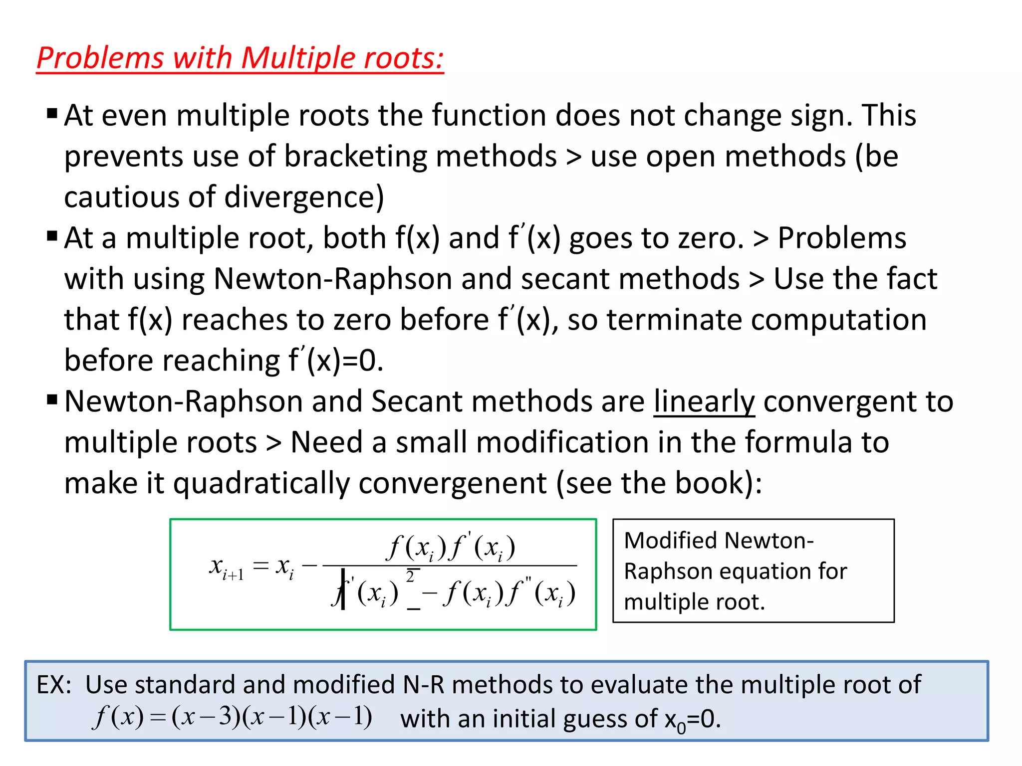 Problems with Multiple roots:
 At even multiple roots the function does not change sign. This
prevents use of bracketing methods > use open methods (be
cautious of divergence)
 At a multiple root, both f(x) and f ’(x) goes to zero. > Problems
with using Newton-Raphson and secant methods > Use the fact
that f(x) reaches to zero before f ’(x), so terminate computation
before reaching f ’(x)=0.
 Newton-Raphson and Secant methods are linearly convergent to
multiple roots > Need a small modification in the formula to
make it quadratically convergenent (see the book):
xi

1

xi

f ( xi ) f ' ( xi )
f ' ( xi )

2

f ( xi ) f '' ( xi )

Modified NewtonRaphson equation for
multiple root.

EX: Use standard and modified N-R methods to evaluate the multiple root of
f ( x) ( x 3)(x 1)(x 1) with an initial guess of x0=0.

 