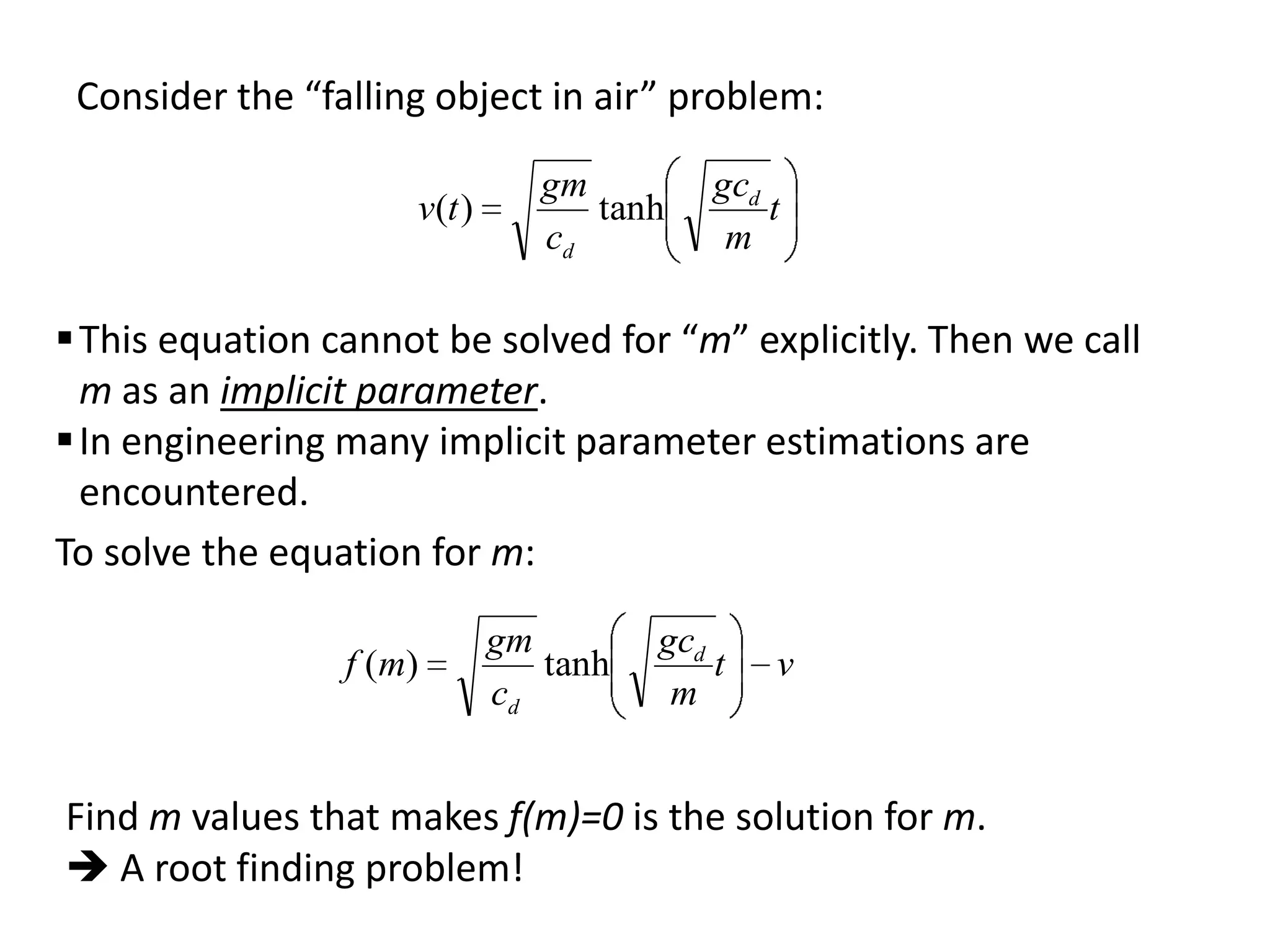 Consider the “falling object in air” problem:
v(t )

gm
tanh
cd

gcd
t
m

 This equation cannot be solved for “m” explicitly. Then we call
m as an implicit parameter.
 In engineering many implicit parameter estimations are
encountered.
To solve the equation for m:
f ( m)

gm
tanh
cd

gcd
t
m

v

Find m values that makes f(m)=0 is the solution for m.
 A root finding problem!

 