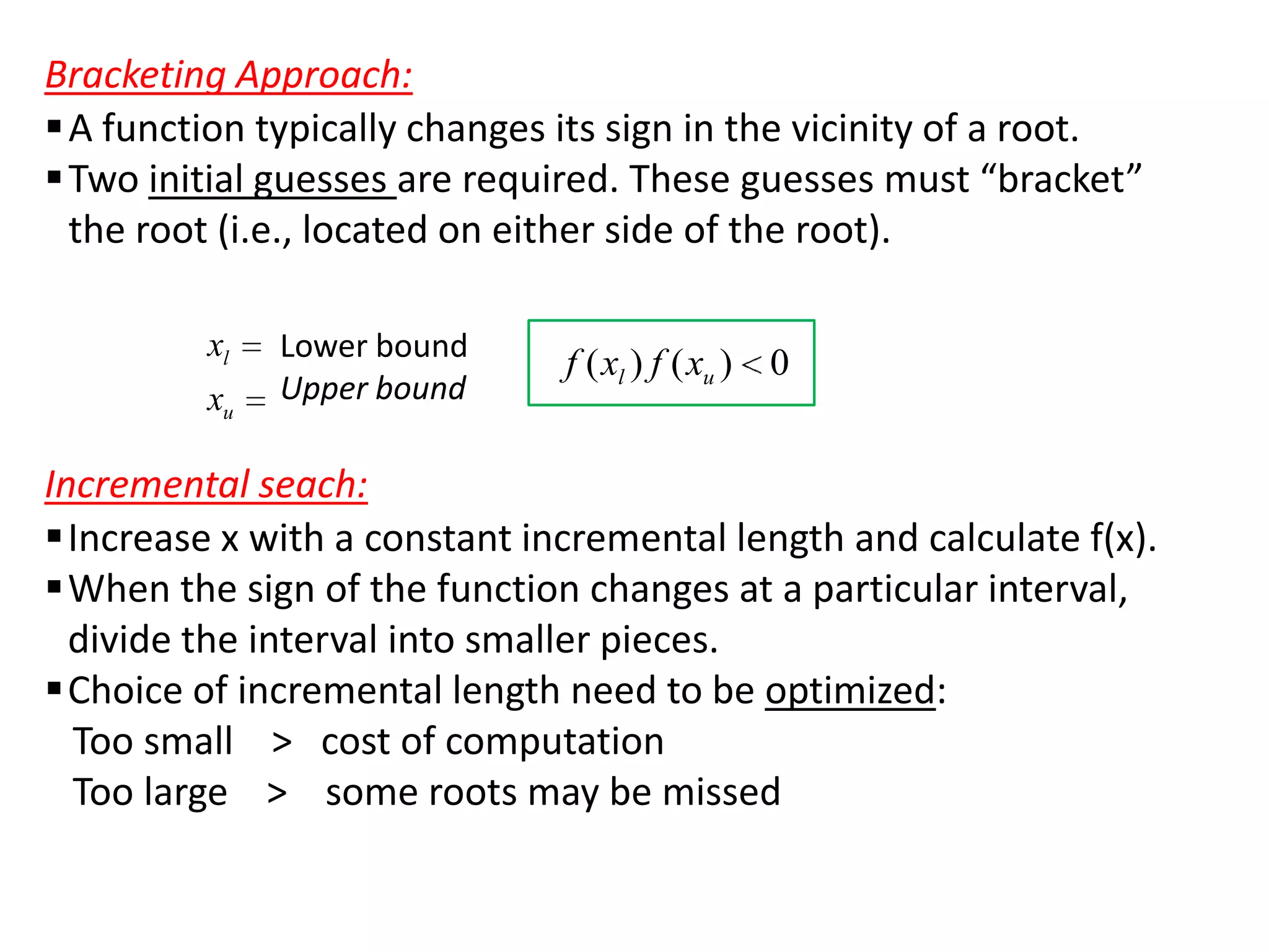 Bracketing Approach:
 A function typically changes its sign in the vicinity of a root.
 Two initial guesses are required. These guesses must “bracket”
the root (i.e., located on either side of the root).
xl
xu

Lower bound
Upper bound

f ( xl ) f ( xu ) 0

Incremental seach:
Increase x with a constant incremental length and calculate f(x).
When the sign of the function changes at a particular interval,
divide the interval into smaller pieces.
Choice of incremental length need to be optimized:
Too small > cost of computation
Too large > some roots may be missed

 