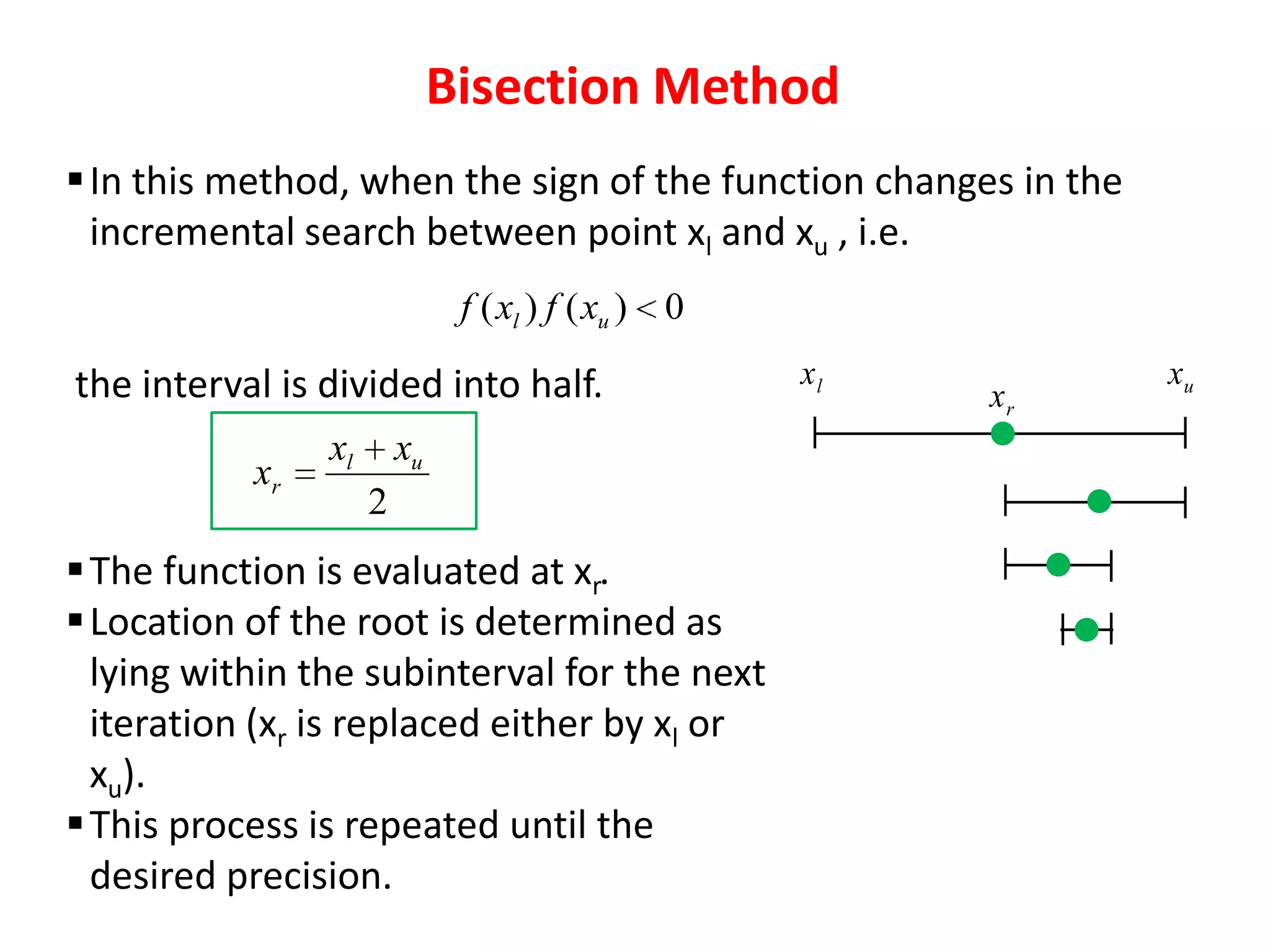 Bisection Method
 In this method, when the sign of the function changes in the
incremental search between point xl and xu , i.e.
f ( xl ) f ( xu ) 0

the interval is divided into half.
xr

xl

xu
2

 The function is evaluated at xr.
 Location of the root is determined as
lying within the subinterval for the next
iteration (xr is replaced either by xl or
xu).
 This process is repeated until the
desired precision.

xl

xr

xu

 
