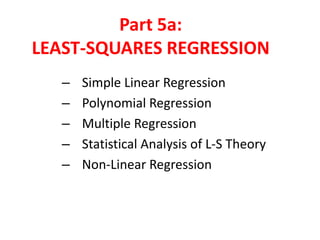 Part 5a:
LEAST-SQUARES REGRESSION
–
–
–
–
–

Simple Linear Regression
Polynomial Regression
Multiple Regression
Statistical Analysis of L-S Theory
Non-Linear Regression

 