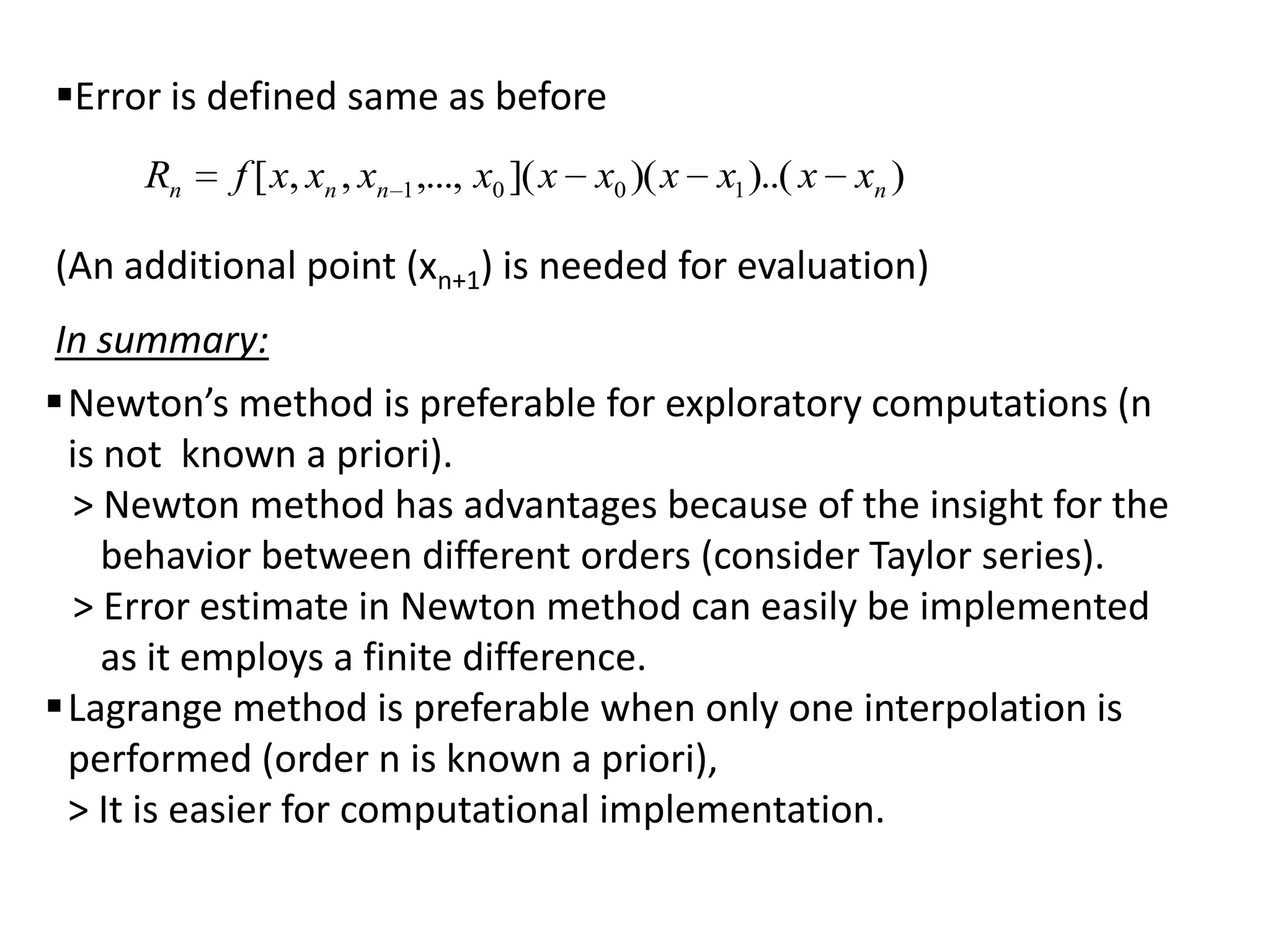 Error is defined same as before
Rn

f [ x, xn , xn 1 ,..., x0 ]( x x0 )( x x1 )..( x xn )

(An additional point (xn+1) is needed for evaluation)

In summary:
Newton’s method is preferable for exploratory computations (n
is not known a priori).
> Newton method has advantages because of the insight for the
behavior between different orders (consider Taylor series).
> Error estimate in Newton method can easily be implemented
as it employs a finite difference.
Lagrange method is preferable when only one interpolation is
performed (order n is known a priori),
> It is easier for computational implementation.

 