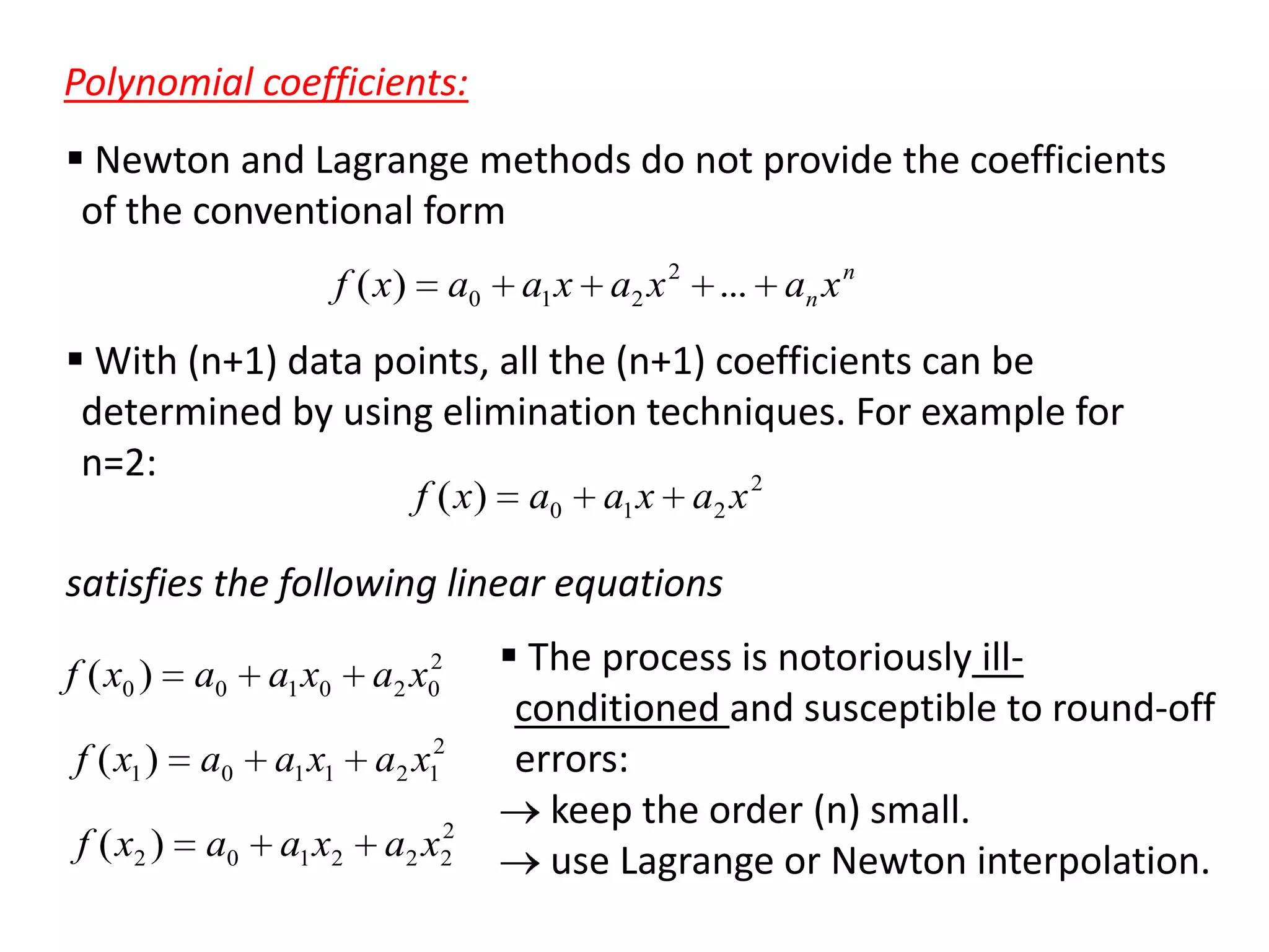 Polynomial coefficients:
 Newton and Lagrange methods do not provide the coefficients
of the conventional form
f ( x)

a0

a1 x a2 x 2 ... an x n

 With (n+1) data points, all the (n+1) coefficients can be
determined by using elimination techniques. For example for
n=2:
2
f ( x)

a0

a1 x a2 x

satisfies the following linear equations
f ( x0 )

a0

a1 x0

2
a2 x0

f ( x1 )

a0

a1 x1

a2 x12

f ( x2 )

a0

a1 x2

2
a 2 x2

 The process is notoriously illconditioned and susceptible to round-off
errors:
keep the order (n) small.
use Lagrange or Newton interpolation.

 