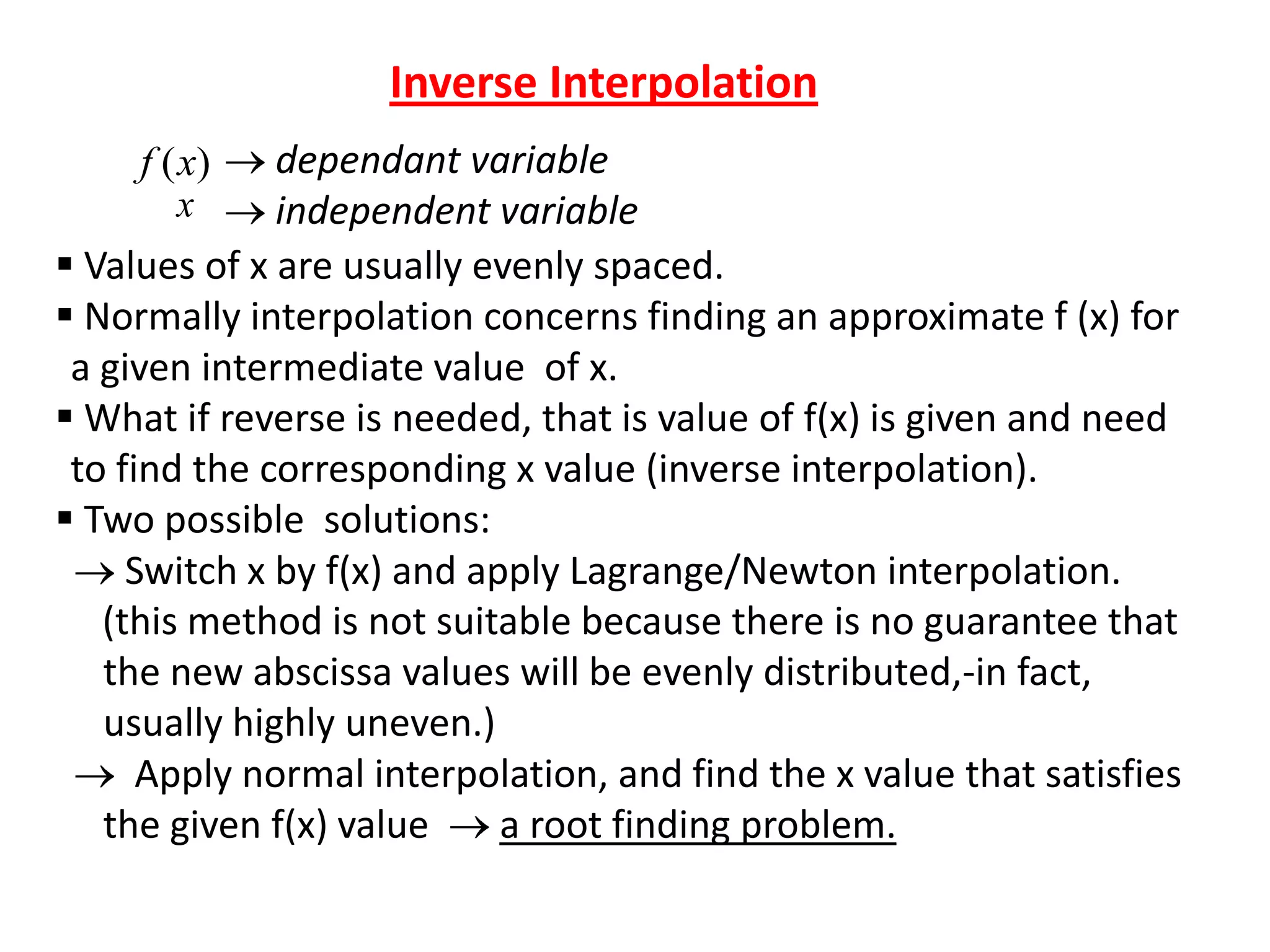 Inverse Interpolation
dependant variable
independent variable
 Values of x are usually evenly spaced.
 Normally interpolation concerns finding an approximate f (x) for
a given intermediate value of x.
 What if reverse is needed, that is value of f(x) is given and need
to find the corresponding x value (inverse interpolation).
 Two possible solutions:
Switch x by f(x) and apply Lagrange/Newton interpolation.
(this method is not suitable because there is no guarantee that
the new abscissa values will be evenly distributed,-in fact,
usually highly uneven.)
Apply normal interpolation, and find the x value that satisfies
the given f(x) value
a root finding problem.
f (x)
x

 