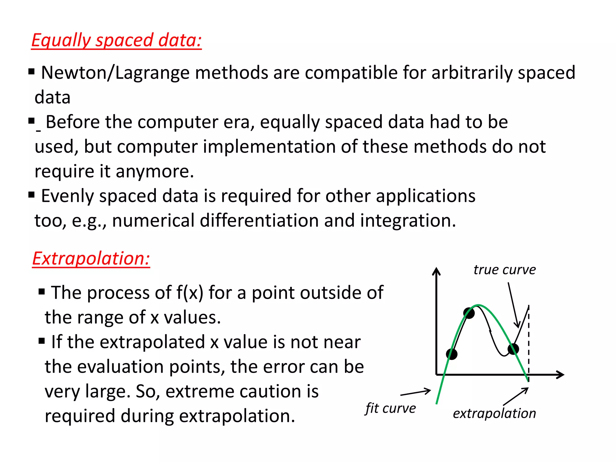 Equally spaced data:
 Newton/Lagrange methods are compatible for arbitrarily spaced
data
 Before the computer era, equally spaced data had to be
used, but computer implementation of these methods do not
require it anymore.
 Evenly spaced data is required for other applications
too, e.g., numerical differentiation and integration.
Extrapolation:
 The process of f(x) for a point outside of
the range of x values.
 If the extrapolated x value is not near
the evaluation points, the error can be
very large. So, extreme caution is
fit curve
required during extrapolation.

true curve

extrapolation

 