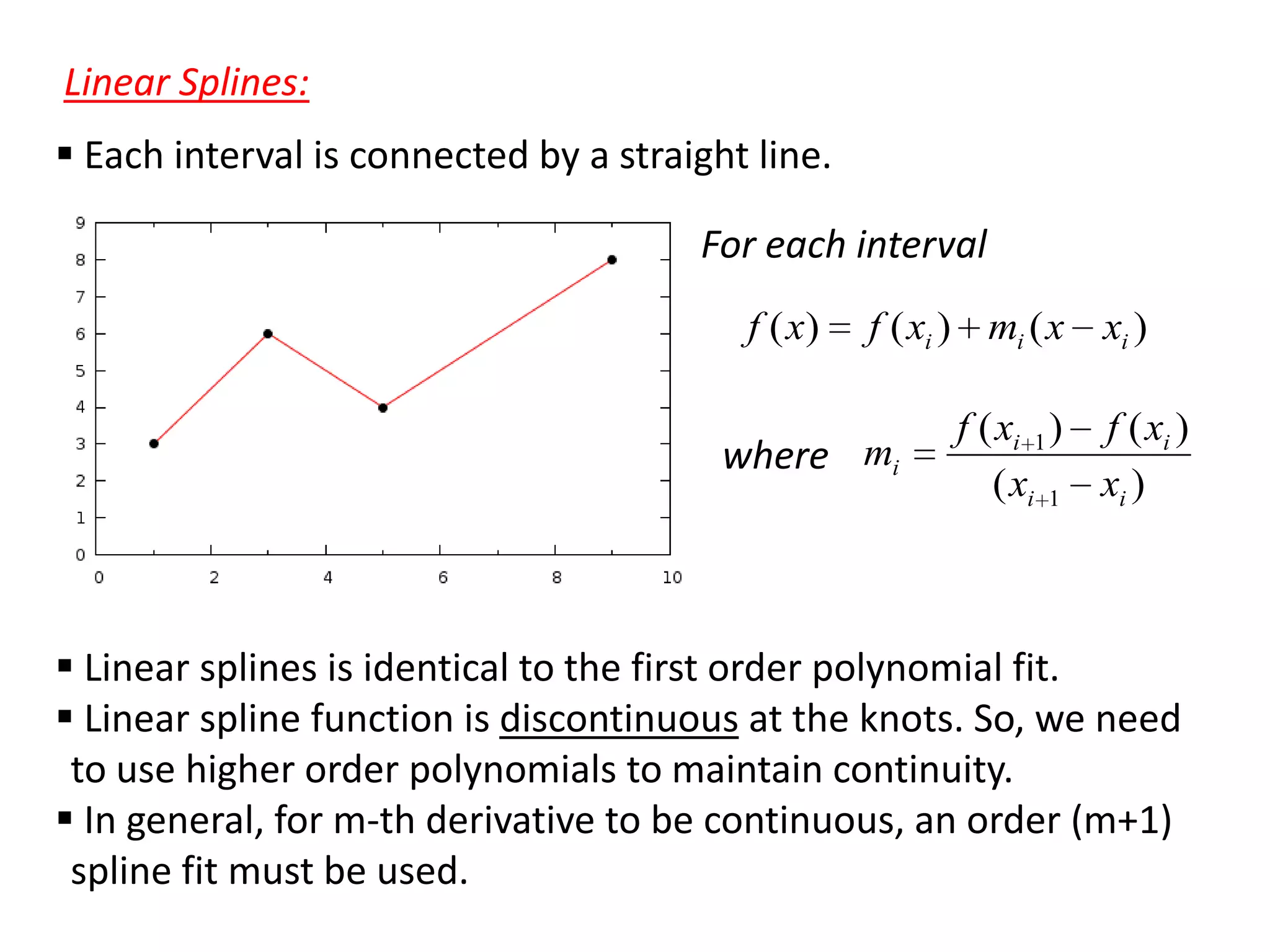 Linear Splines:
 Each interval is connected by a straight line.
For each interval
f ( x)

f ( xi ) mi ( x xi )

where mi

f ( xi 1 ) f ( xi )
( xi 1 xi )

 Linear splines is identical to the first order polynomial fit.
 Linear spline function is discontinuous at the knots. So, we need
to use higher order polynomials to maintain continuity.
 In general, for m-th derivative to be continuous, an order (m+1)
spline fit must be used.

 