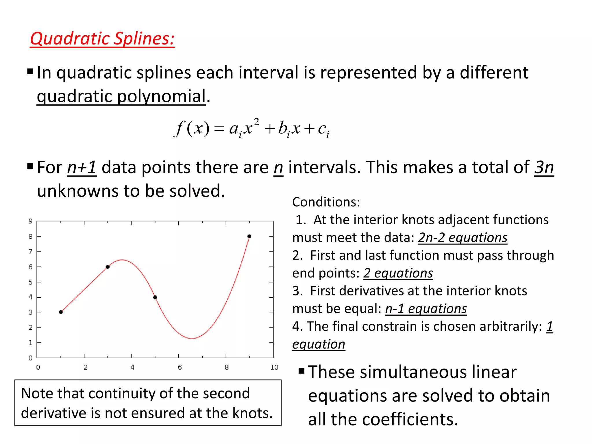 Quadratic Splines:
In quadratic splines each interval is represented by a different
quadratic polynomial.
f ( x)

ai x 2

bi x ci

For n+1 data points there are n intervals. This makes a total of 3n
unknowns to be solved.
Conditions:
1. At the interior knots adjacent functions
must meet the data: 2n-2 equations
2. First and last function must pass through
end points: 2 equations
3. First derivatives at the interior knots
must be equal: n-1 equations
4. The final constrain is chosen arbitrarily: 1
equation

Note that continuity of the second
derivative is not ensured at the knots.

These simultaneous linear
equations are solved to obtain
all the coefficients.

 