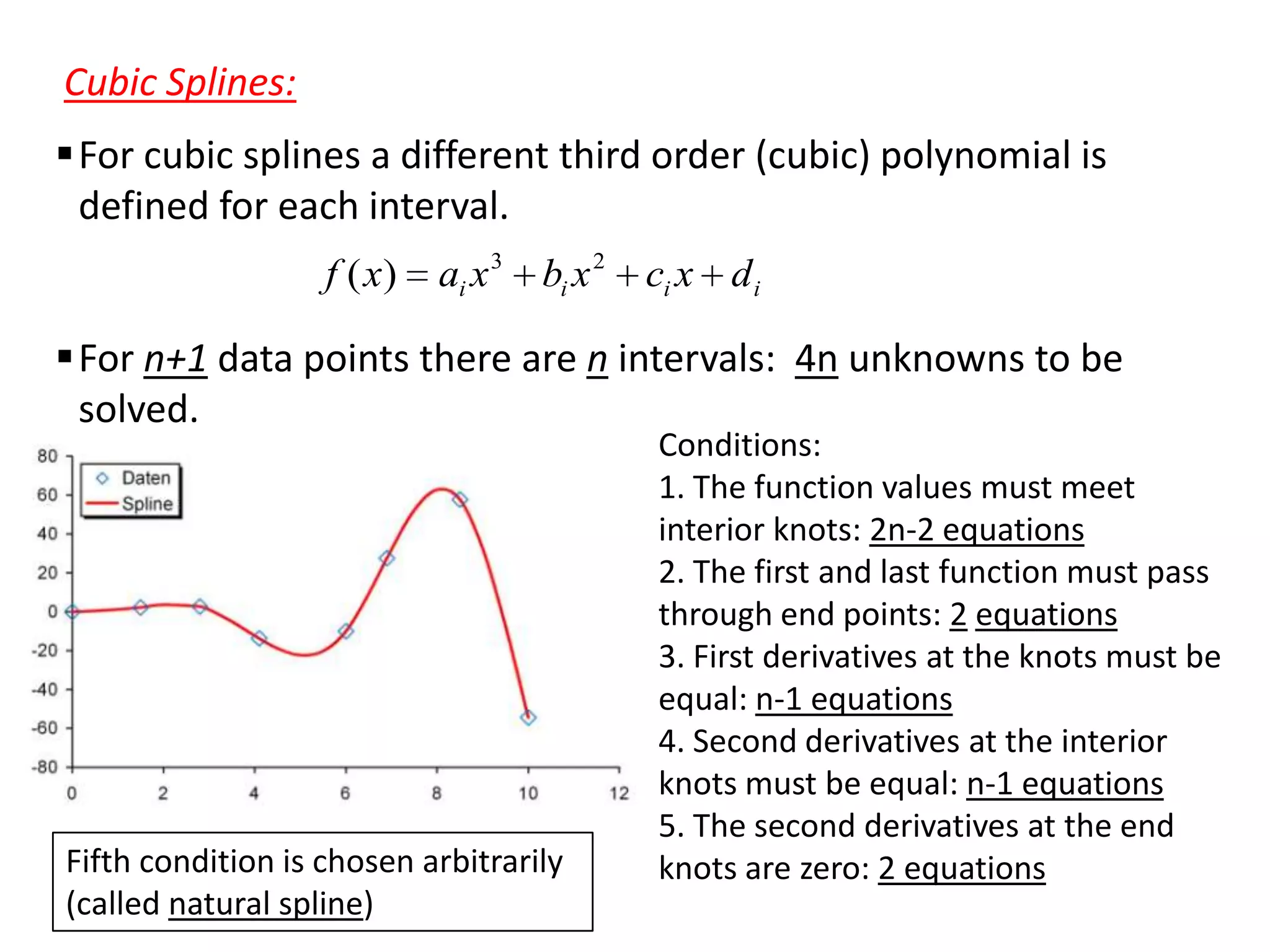 Cubic Splines:
For cubic splines a different third order (cubic) polynomial is
defined for each interval.
f ( x)

ai x 3 bi x 2

ci x d i

For n+1 data points there are n intervals: 4n unknowns to be
solved.

Fifth condition is chosen arbitrarily
(called natural spline)

Conditions:
1. The function values must meet
interior knots: 2n-2 equations
2. The first and last function must pass
through end points: 2 equations
3. First derivatives at the knots must be
equal: n-1 equations
4. Second derivatives at the interior
knots must be equal: n-1 equations
5. The second derivatives at the end
knots are zero: 2 equations

 
