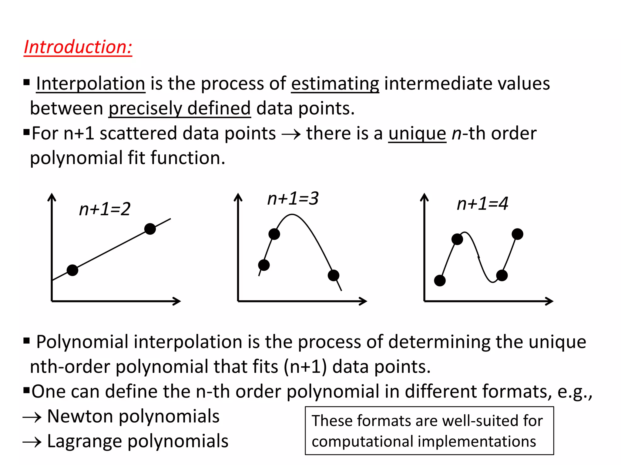 Introduction:
 Interpolation is the process of estimating intermediate values
between precisely defined data points.
For n+1 scattered data points there is a unique n-th order
polynomial fit function.

n+1=2

n+1=3

n+1=4

 Polynomial interpolation is the process of determining the unique
nth-order polynomial that fits (n+1) data points.
One can define the n-th order polynomial in different formats, e.g.,
Newton polynomials
These formats are well-suited for
computational implementations
Lagrange polynomials

 