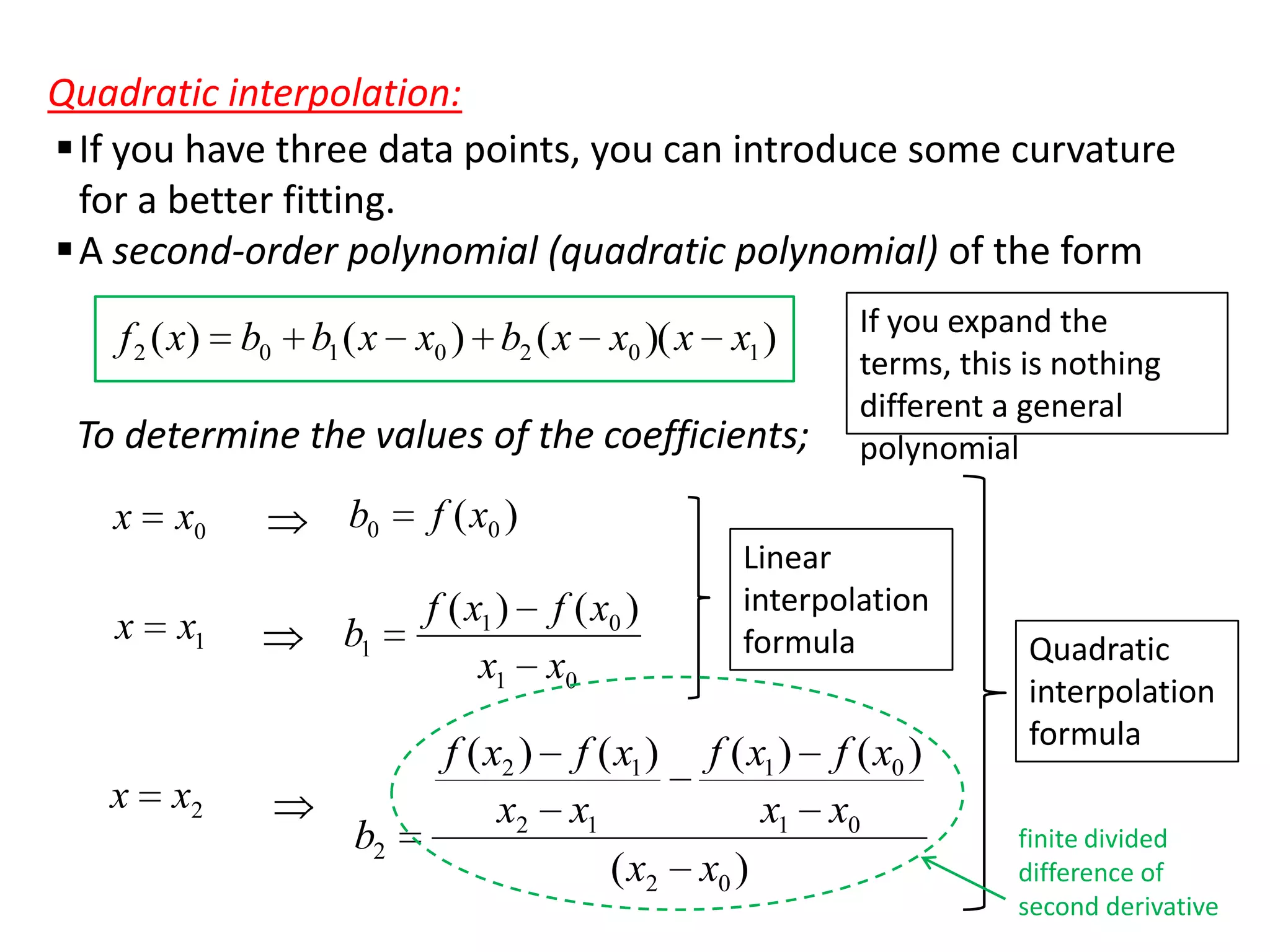 Quadratic interpolation:
 If you have three data points, you can introduce some curvature
for a better fitting.
 A second-order polynomial (quadratic polynomial) of the form
f 2 ( x) b0 b1 ( x x0 ) b2 ( x x0 )( x x1 )

To determine the values of the coefficients;
x

x

x

x0

x1

x2

b0

f ( x0 )

b1

f ( x1 ) f ( x0 )
x1 x0

b2

If you expand the
terms, this is nothing
different a general
polynomial

Linear
interpolation
formula

f ( x2 ) f ( x1 ) f ( x1 ) f ( x0 )
x2 x1
x1 x0
( x2 x0 )

Quadratic
interpolation
formula
finite divided
difference of
second derivative

 