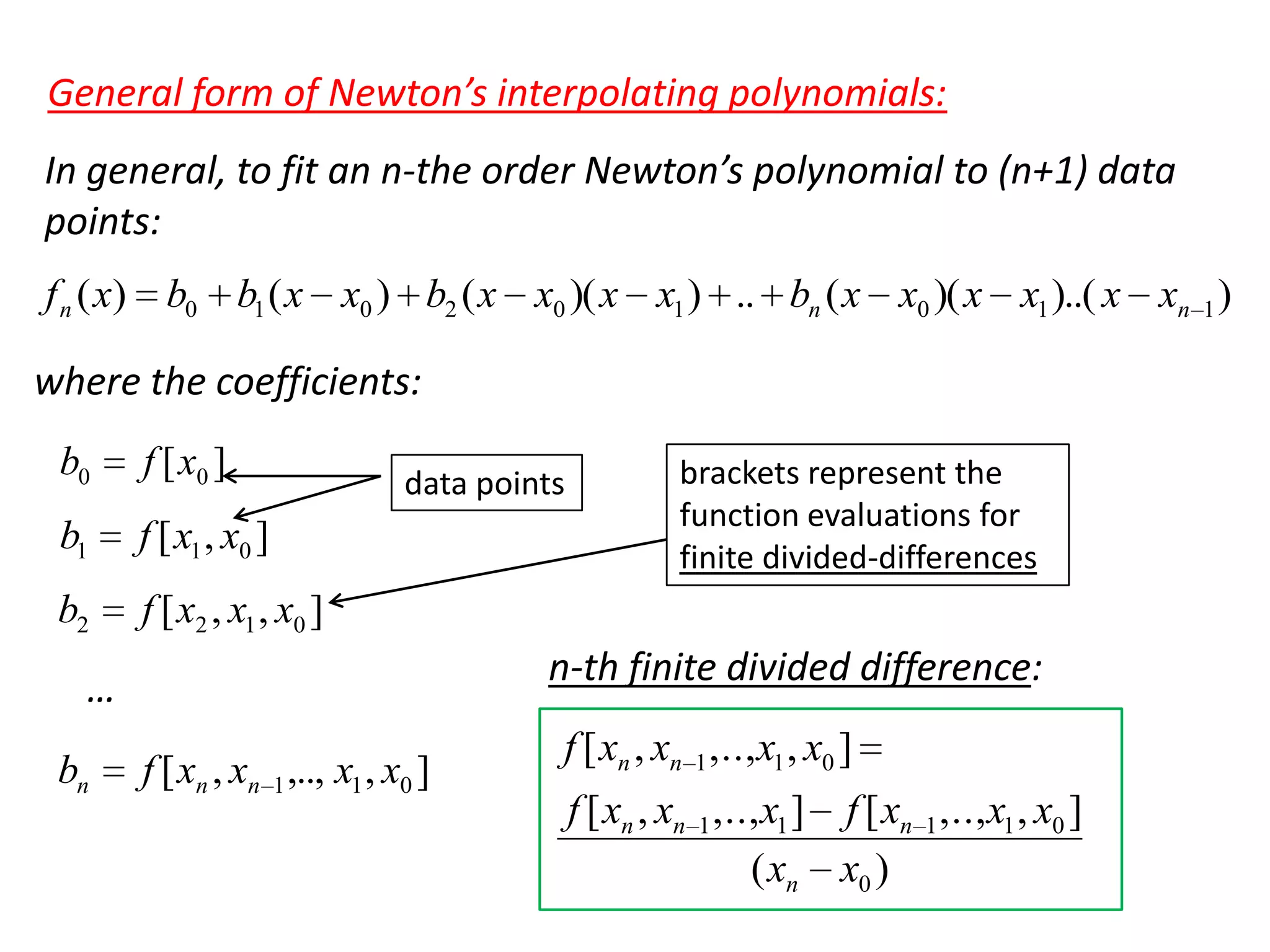 General form of Newton’s interpolating polynomials:
In general, to fit an n-the order Newton’s polynomial to (n+1) data
points:
f n ( x) b0 b1 ( x x0 ) b2 ( x x0 )( x x1 ) .. bn ( x x0 )( x x1 )..( x xn 1 )

where the coefficients:
b0

f [ x0 ]

b1

f [ x1 , x0 ]

b2

f [ x2 , x1 , x0 ]

data points

n-th finite divided difference:

…
bn

brackets represent the
function evaluations for
finite divided-differences

f [ xn , xn 1 ,.., x1 , x0 ]

f [ xn , xn 1 ,.., x1 , x0 ]
f [ xn , xn 1 ,.., x1 ] f [ xn 1 ,.., x1 , x0 ]
( xn x0 )

 