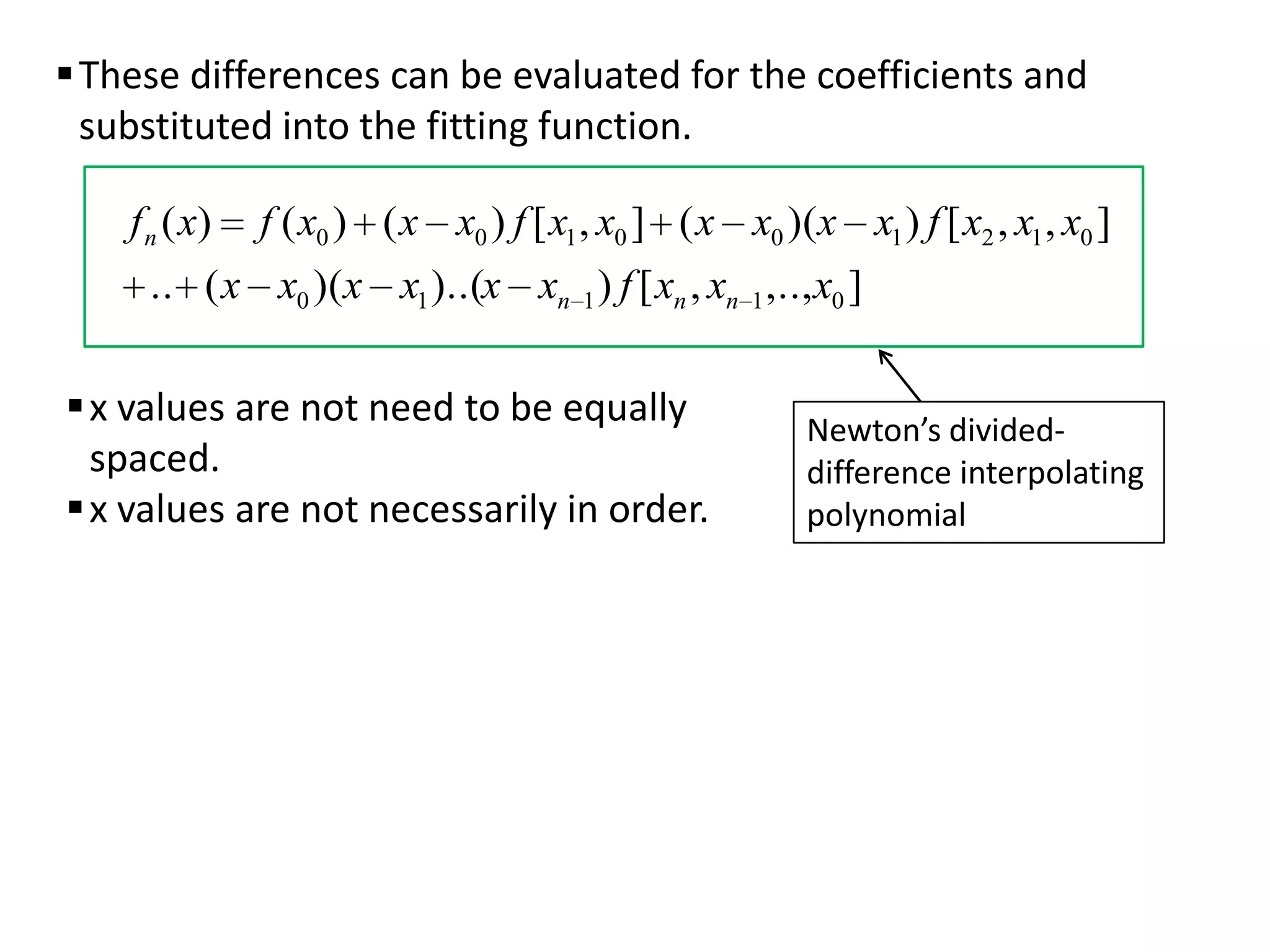  These differences can be evaluated for the coefficients and
substituted into the fitting function.
f n ( x)

f ( x0 ) ( x x0 ) f [ x1 , x0 ] ( x x0 )(x x1 ) f [ x2 , x1 , x0 ]

.. ( x x0 )(x x1 )..(x xn 1 ) f [ xn , xn 1 ,.., x0 ]

 x values are not need to be equally
spaced.
 x values are not necessarily in order.

Newton’s divideddifference interpolating
polynomial

 