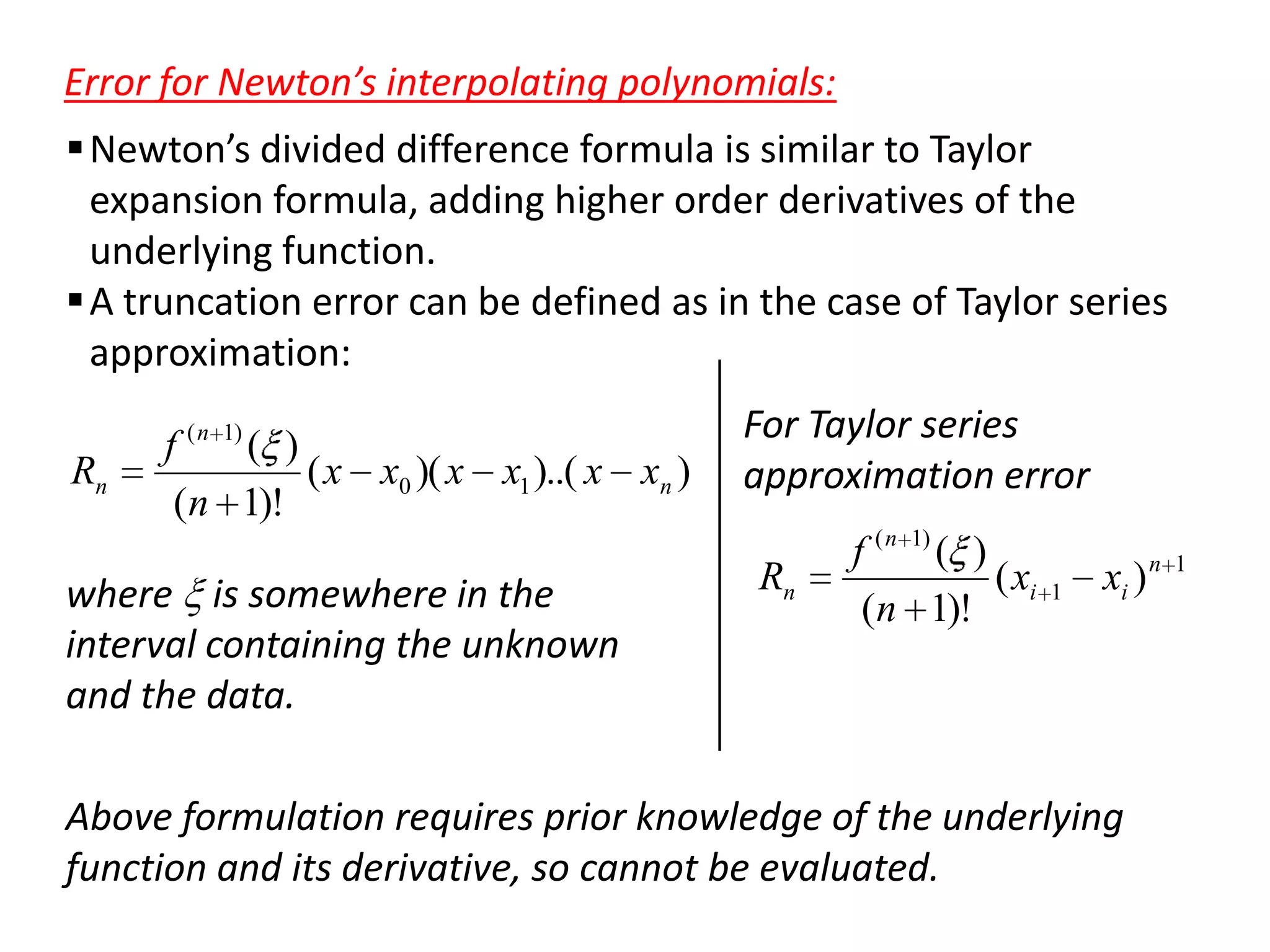 Error for Newton’s interpolating polynomials:
 Newton’s divided difference formula is similar to Taylor
expansion formula, adding higher order derivatives of the
underlying function.
 A truncation error can be defined as in the case of Taylor series
approximation:
Rn

f ( n 1) ( )
( x x0 )( x x1 )..( x xn )
(n 1)!

where is somewhere in the
interval containing the unknown
and the data.

For Taylor series
approximation error
Rn

f ( n 1) ( )
( xi
(n 1)!

1

xi ) n

Above formulation requires prior knowledge of the underlying
function and its derivative, so cannot be evaluated.

1

 