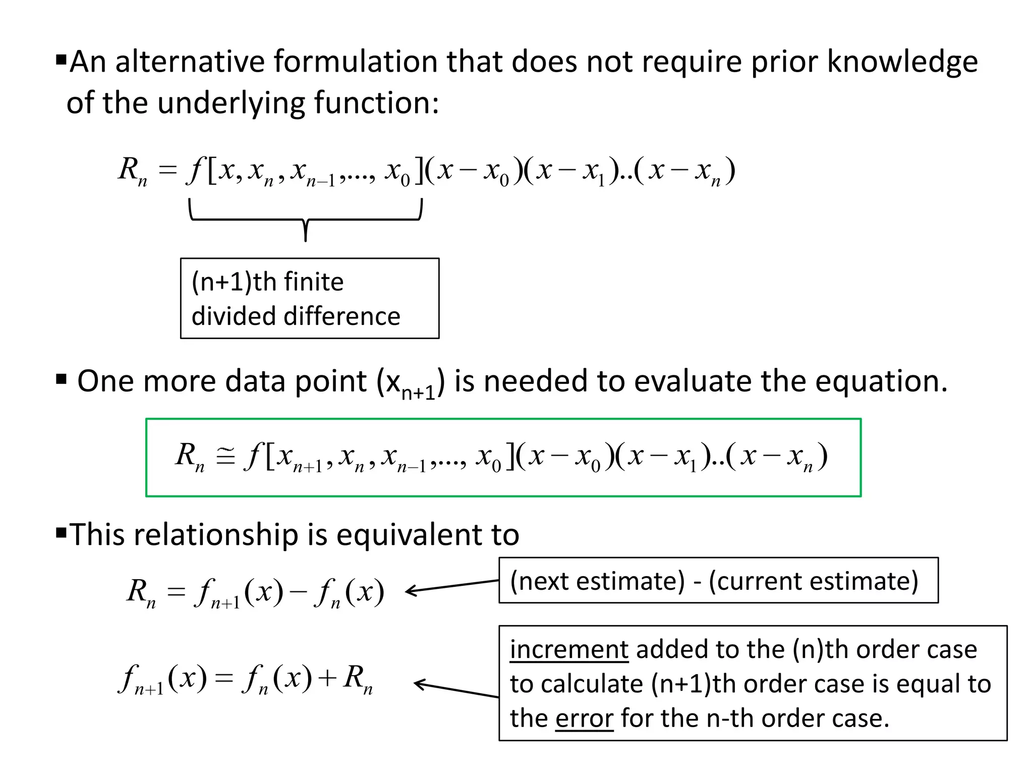 An alternative formulation that does not require prior knowledge
of the underlying function:
Rn

f [ x, xn , xn 1 ,..., x0 ]( x x0 )( x x1 )..( x xn )
(n+1)th finite
divided difference

 One more data point (xn+1) is needed to evaluate the equation.
Rn

f [ xn 1 , xn , xn 1 ,..., x0 ]( x x0 )( x x1 )..( x xn )

This relationship is equivalent to
Rn

f n 1 ( x)

f n 1 ( x)

f n ( x)

f n ( x) Rn

(next estimate) - (current estimate)

increment added to the (n)th order case
to calculate (n+1)th order case is equal to
the error for the n-th order case.

 