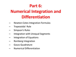 Part 6:
Numerical Integration and
Differentiation
–
–
–
–
–
–
–
–

Newton-Cotes Integration Formulas
Trapezoidal Rule
Simpson’s Rules
Integration with Unequal Segments
Integration of Equations
Romberg Integration
Gauss Quadrature
Numerical Differentiation

 