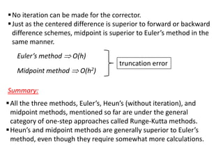  No iteration can be made for the corrector.
 Just as the centered difference is superior to forward or backward
difference schemes, midpoint is superior to Euler’s method in the
same manner.

Euler’s method
Midpoint method

O(h)
O(h2)

truncation error

Summary:
 All the three methods, Euler’s, Heun’s (without iteration), and
midpoint methods, mentioned so far are under the general
category of one-step approaches called Runge-Kutta methods.
 Heun’s and midpoint methods are generally superior to Euler’s
method, even though they require somewhat more calculations.

 