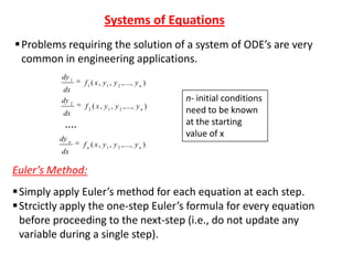 Systems of Equations
 Problems requiring the solution of a system of ODE’s are very
common in engineering applications.
dy 1
dx
dy 2
dx

f 1 ( x , y 1 , y 2 ,..., y n )
f 2 ( x , y 1 , y 2 ,..., y n )

....
dy n
dx

n- initial conditions
need to be known
at the starting
value of x

f n ( x , y 1 , y 2 ,..., y n )

Euler’s Method:
 Simply apply Euler’s method for each equation at each step.
 Strcictly apply the one-step Euler’s formula for every equation
before proceeding to the next-step (i.e., do not update any
variable during a single step).

 