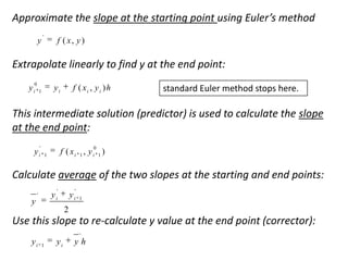 Approximate the slope at the starting point using Euler’s method
y

'

f ( x, y )

Extrapolate linearly to find y at the end point:
0

yi

yi

1

f ( xi , y i ) h

standard Euler method stops here.

This intermediate solution (predictor) is used to calculate the slope
at the end point:
'

0

yi

f ( xi 1 , yi 1 )

1

Calculate average of the two slopes at the starting and end points:
'

'

yi

'

y

yi

1

2

Use this slope to re-calculate y value at the end point (corrector):
'

yi

1

yi

yh

 