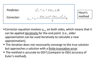 0

Predictor:
Corrector:

yi
yi

1

yi

1

yi

f ( xi , y i ) h

f ( xi , y i )

0

f ( xi 1 , y i 1 )

h

Heun’s
method

2

 Corrector equation involves yi+1 on both sides, which means that it
can be applied iteratively for the end point (i.e., older
approximation can be used iteratively to calculate a new
approximation).
 The iteration does not necessarily converge to the true solution
but approaches a solution with a finite truncation error.
 The method is accurate to O(h2).(compare to O(h) accuracy of
Euler’s method).

 