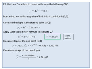 EX: Use Heun’s method to numerically solve the following ODE
y

'

4e

0 .8 x

0 .5 y

from x=0 to x=4 with a step size of h=1. Initial condition is (0,2).
Calculate the slope at the starting point (x=0):
'

y0

4e

0

0 .5 ( 2 )

3

Apply Euler’s (predictor) formula to evaluate y10
0

y1

2

3 (1)

5

t

25 . 3 %

Calculate slope at the end point (x=1)
'

0

y1

f ( x1 , y 1 )

4e

0 . 8 (1 )

0 .5 (5 )

Calculate average of the two slopes:
'

y

3

6 . 401164
2

4 . 701082

6 . 402164

Euler’s
method

 