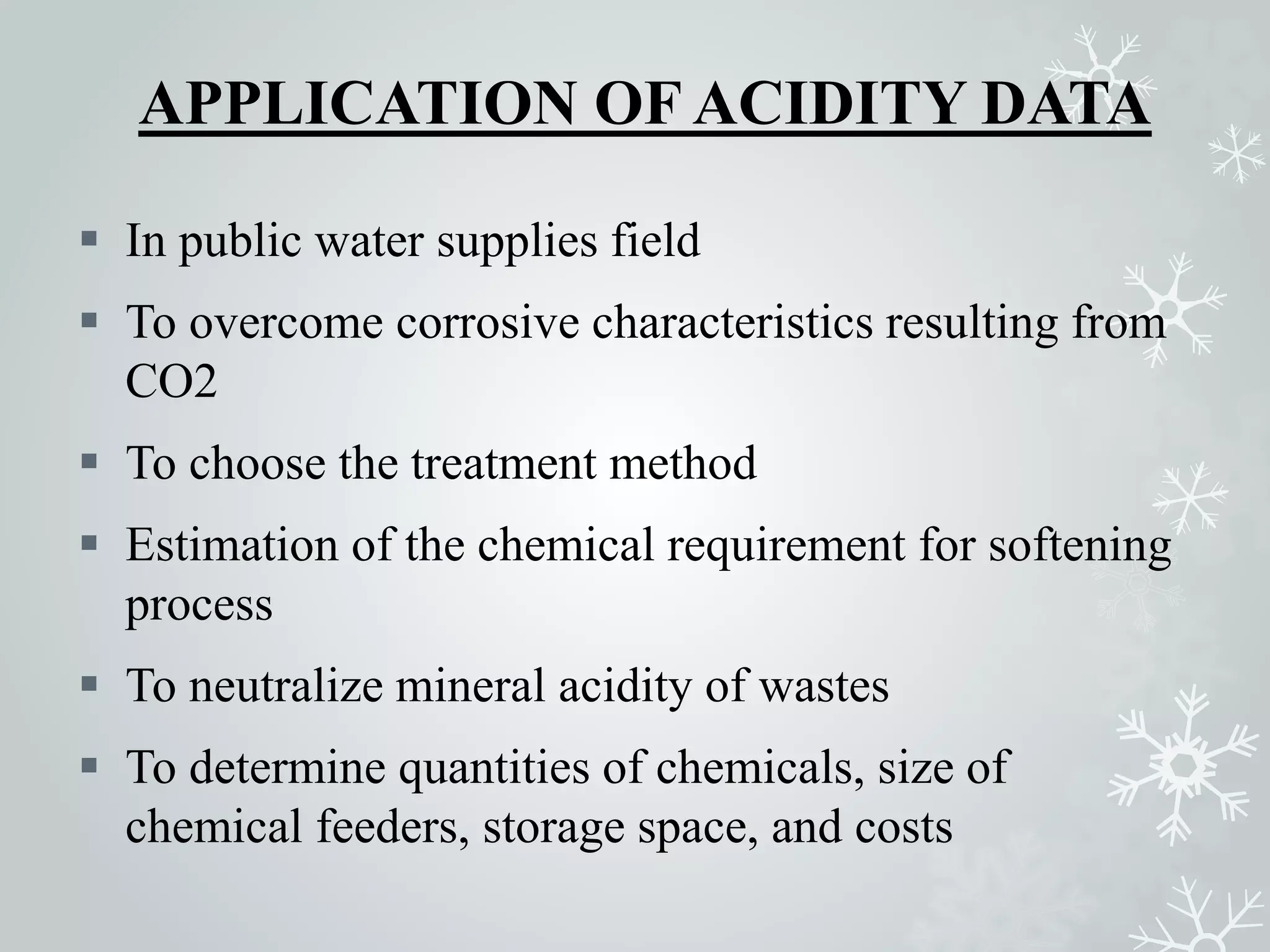 APPLICATION OF ACIDITY DATA
 In public water supplies field
 To overcome corrosive characteristics resulting from
CO2
 To choose the treatment method
 Estimation of the chemical requirement for softening
process
 To neutralize mineral acidity of wastes
 To determine quantities of chemicals, size of
chemical feeders, storage space, and costs
 