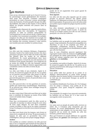 Epées & Sorcellerie
                                                                 portée de tir est augmentée d’un quart quand ils
Les peuples                                                      utilisent un arc.
Dans un jeu strictement fondé sur le Sword & Sorcery,            Sens aiguisés€
les personnages seront généralement des humains,                 Les elfes ont des sens plus aiguisés que les autres
dans toute leur diversité. Certaines campagnes                   peuples et peuvent observer des détails passés
permettent en outre d’incarner comme personnage,                 inaperçus. Ils obtiennent un bonus de +2 pour les jets
outre des humains, d’autres peuples tels que des elfes,          liés à la perception. Ils peuvent se servir de cette acuité
des halfelins, des nains ou des orques. C’est au MJ de           pour pister ou pour repérer les pièges et portes secrètes.
définir les peuples autorisés aux joueurs dans sa                Résistance€
campagne.
                                                                 Les elfes résistent naturellement à la paralysie
Certains peuples disposent de capacités particulières,           provoquée par certains morts-vivants. A partir du
expliquées dans leur description. Si l’apparence                 niveau€4, le simple contact d’un elfe sur une créature
proposée, la taille ou certaines particularités ne               paralysée a la vertu de la délivrer.
conviennent pas à votre univers de jeu, n’hésitez pas à
les modifier, ou à renommer ces peuples. Par exemple,
remplacer les elfes par des hommes de la jungle, les
halfelins par des chasseurs de la savane, les nains par
                                                                 Halfelin
des hommes des cavernes, donnera à votre univers                 Les halfelins sont un peuple de petite taille, environ
une tonalité pulp sans modifier le système de jeu.               quatre-vingt centimètres. Ils aiment la tranquillité et la
                                                                 discrétion, ce qui ne les empêche pas d’être de
                                                                 redoutables combattants lorsqu’ils dressent des
Elfe                                                             embuscades. Leur longévité est sensiblement la même
                                                                 que celle des humains.
Les elfes sont des créatures féériques, d’apparence
                                                                 Sous le nom d’halfelins peuvent également être
humaine, hautes d’un mètre trente environ. Les deux
                                                                 regroupées toutes sortes de créatures du petit peuple,
principaux groupes sont les elfes des forêts et les elfes
                                                                 qui partagent les même particularités, et on peut se
des plaines, dont les modes de vie diffèrent
                                                                 servir des mêmes capacités pour des personnages
sensiblement. Ils vivent généralement dans leurs
                                                                 gobelins ou des koboldes.
propres royaumes, à l’écart de ceux des humains et se
montrent d’une grande discrétion. Leur longévité est             Dés de vie
au moins du double de celle des humains, parfois                 Les halfelins sont petits et fragiles. Après le 4e niveau,
beaucoup plus. Les Fées et créatures apparentées sont            ils cessent de gagner des dés de vie. Un prêtre ou un
considérées comme des elfes en terme de jeu.                     guerrier pourront donc aller jusqu’à 4 dés de vie, et un
Dés de vie€                                                      sorcier 2 seulement.
Les elfes sont frêles et peu résistants. Après le 4e             Discrétion€
niveau, ils cessent de gagner des dés de vie. Un prêtre          Leur petite taille leur permet de se cacher et se
ou un guerrier pourront donc aller jusqu’à 4 dés de              déplacer silencieusement, au point d’être presque
vie, et un sorcier 2 seulement. Puisque les elfes                invisibles dans les hautes herbes et fourrés tant qu’ils
peuvent être guerriers-sorciers, ils peuvent dans ce cas         ne font pas de mouvement brusque ou qu’ils ne
aller jusqu’à 4 dés de vie.                                      combattent pas.
Féérie€                                                          Combat€
Les elfes peuvent être à la fois guerriers et sorciers,          Les halfelins bénéficient d’un bonus de +2 à l’attaque
quelles que soient leurs caractéristiques. Néanmoins,            avec les armes à distance. Leur portée de tir est
ils ne peuvent pas utiliser leurs sortilèges lorsqu’ils          augmentée d’un quart lorsqu’ils emploient une
portent une armure.                                              fronde.
Vision                                                           Résistance€
les elfes voient dans l’obscurité aussi bien qu’en plein         Très résistants à la magie et aux pouvoirs surnaturels,
jour, à condition de disposer au moins d’une faible              les halfelins ont un bonus de +2 à leur score de
source de lumière (lune, bougie).                                sauvegarde contre ces pouvoirs.
Discrétion€
Dans leur environnement natal, les elfes savent se
camoufler et marcher en silence lorsqu’ils sont vêtus            Nain
de leurs capes elfiques. Ils sont alors considérés               Les nains sont un peuple de petite taille, environ un
comme invisibles si bien qu’on les repère seulement              mètre dix, à l’ossature plus charpentée que les
lorsqu’ils attaquent ou font des mouvements brusques.            humains. Ils vivent habituellement dans des cités
Langues€                                                         souterraines et sont adaptés à la vie sous terre. Leur
Les elfes sont doués pour les langues, sans doute en             longévité est au moins du double de celle des
raison de la complexité de la leur. Ils peuvent parler 4         humains, parfois beaucoup plus.
langues de plus que ce qu’autorise leur score                    Bien qu’il forment un peuple différent, les capacités
d’Intelligence, ainsi que leur propre langage elfique.           particulières des gnomes sont identiques à celles des
Archers€                                                         nains.
Très mobiles en combat à distance, les elfes peuvent
tirer à l’arc à n’importe quel moment de leur phase de
déplacement, plutôt que lors de la phase de tir. Leur

                                                            10
 
