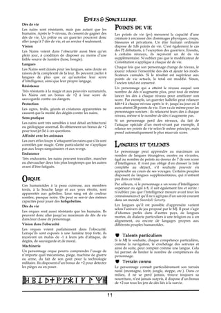 Epées & Sorcellerie
Dés de vie
Les nains sont résistants, mais pas autant que les                Points de vie
humains. Après le 7e niveau, ils cessent de gagner des            Les points de vie (pv) mesurent la capacité d’une
dés de vie. Un prêtre ou un guerrier pourront donc                créature à encaisser des dommages physiques, coups,
aller jusqu’à 7 dés de vie, et un sorcier 4 seulement.            blessures et privations. Un être humain ordinaire
Vision€                                                           dispose de 1d6 points de vie. C’est également le cas
Les Nains voient dans l’obscurité aussi bien qu’en                des PJ débutants, à l’exception des guerriers. Ensuite,
plein jour, à condition de disposer au moins d’une                à certains niveaux, ils reçoivent un dé de vie
faible source de lumière (lune, bougie).                          supplémentaire. N’oubliez pas que le modificateur de
                                                                  Constitution s’applique à chaque dé de vie.
Langues€
                                                                  Chaque fois que son personnage change de niveau, le
Les Nains sont doués pour les langues, sans doute en
                                                                  joueur relance l’ensemble des dés et ajoute les modi-
raison de la complexité de la leur. Ils peuvent parler 4
                                                                  ficateurs cumulés. Si le résultat est supérieur aux
langues de plus que ce qu’autorise leur score
                                                                  points de vie actuels, le total est modifié. Sinon,
d’Intelligence, ainsi que leur propre langage.
                                                                  l’ancien total est conservé.
Résistance€
                                                                  Un personnage qui a atteint le niveau auquel son
Très résistants à la magie et aux pouvoirs surnaturels,           nombre de dés n’augmente plus, peut tout de même
les Nains ont un bonus de +2 à leur score de                      lancer les dés à chaque niveau pour améliorer son
sauvegarde contre ces dangers.                                    score. Par exemple, un guerrier halfelin peut relancer
Protection€                                                       4d6+4 à chaque niveau après le 4e, jusqu’au jour où il
Les ogres, trolls, géants et créatures apparentées ne             aura atteint 28 points de vie. Il en va de même pour les
causent que la moitié des dégâts contre les nains.                personnages sorciers : ils relancent leurs dés à chaque
                                                                  niveau, même si le nombre de dés n’augmente pas.
Sens pratique€
                                                                  Si un personnage perd des niveaux, du fait de
Les nains sont très sensibles à tout détail architectural         l’attaque spéciale d’un mort-vivant par exemple, il
ou géologique anormal. Ils obtiennent un bonus de +2              relance ses points de vie selon le même principe, mais
pour tout jet lié à ces questions.                                prend automatiquement le plus mauvais score.
Affinité avec les animaux€
Les ours et les loups n’attaquent les nains que s’ils sont
contrôlés par magie. Cette particularité ne s’applique            Langues et talents
pas aux loups sanguinaires et aux worgs.
                                                                  Le personnage peut apprendre au maximum un
Endurance€
                                                                  nombre de langues étrangères, mortes ou vivantes,
Très endurants, les nains peuvent travailler, marcher             égal au nombre de points au dessus de 7 de son score
ou chevaucher deux fois plus longtemps que les autres             d’Intelligence. Il n’est pas obligé d’en dresser la liste
avant d’être fatigués.                                            complète au départ, s’il souhaite pouvoir en
                                                                  apprendre au cours de ses voyages. Certains peuples
                                                                  disposent de langues supplémentaires, qui n’entrent
Orque                                                             pas dans ce total.
Ces humanoïdes à la peau cuireuse, aux membres                    Par ailleurs, si le personnage a un score d’Intelligence
tords, à la bouche large et aux yeux étroits, sont                supérieur ou égal à 8, il sait également lire et écrire :
apparentés aux gobelins. Leur sang est de couleur                 n’oubliez pas que l’Intelligence mesure avant tout les
sombre, presque noire. On peut se servir des mêmes                connaissances et qu’il ne s’agit pas d’un savoir courant
capacités pour jouer des hobgobelins.                             dans un monde Swords& Sorcery.
Dés de vie€                                                       Les langues qu’il est possible d’apprendre varient
                                                                  selon l’univers de jeu proposé par le MJ. Il peut s’agir
Les orques sont aussi résistants que les humains. Ils             d’idiomes parlés dans d’autres pays, de langues
peuvent donc aller jusqu’au maximum de dés de vie                 mortes, de dialecte particuliers à une religion ou à un
dans leur classe de personnage.                                   alignement, ou encore de langages propres aux
Vision dans l’obscurité                                           différents peuples humanoïdes.
Les orques voient parfaitement dans l’obscurité.
Lorsqu’ils sont exposés à une lumière trop forte, ils
reçoivent un malus de€ -1 à leurs jets d’attaque, de                   Talents particuliers
dégâts, de sauvegarde et de moral.                                Si le MJ le souhaite, chaque compétence particulière,
                                                                  comme la navigation, le crochetage des serrures et
Machinerie
                                                                  ainsi de suite, peut compter comme une langue. Cela
Un personnage orque pourra comprendre l’usage de                  lui permet de limiter le nombre de compétences du
n’importe quel mécanisme, piège, machine de guerre                personnage.
ou arme, du fait de son goût pour la technologie
militaire. Ils disposent d’un bonus de +2 pour détecter                Terrain connu€
les pièges ou en poser.                                           Le personnage connaît particulièrement son terrain
                                                                  natal (montagne, forêt, jungle, steppe, etc.). Dans ce
                                                                  milieu, il ne se perd jamais, trouve toujours sa
                                                                  nourriture, n’est jamais surpris, il dispose d’un bonus
                                                                  de +2 sur tous les jets de dés liés à la survie.


                                                             11
 