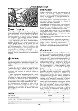 Epées & Sorcellerie
                                                               equipement
                                                               Chaque personnage dispose d’un équipement de
                                                               départ. Le MJ est invité à composer sa propre liste
                                                               d’armes, d’armures et d’équipement correspondant à
                                                               l’esprit de sa campagne. La liste d’équipement est à
                                                               discuter entre le MJ et le joueur au départ.
                                                               De manière générale, le personnage commence avec
                                                               un sac, ses affaires personnelles, un poignard, sa
                                                               couverture et un peu de nourriture.
                                                               S’il est guerrier, une armure de cuir (ou équivalente),
                                                               sauf s’il prefère ne pas porter d’armure. De plus, il
                                                               possède une arme à distance et soit, une arme à une
                                                               main et un bouclier, soit une arme à deux mains.
       d`armure
Classe d armure                                                S’il est prêtre, une armure de cuir (ou équivalente),
La classe d’armure (CA) détermine la protection portée         sauf s’il préfère ne pas porter d’armure, son arme de
par le personnage et sa capacité à esquiver les coups.         prédilection et un bouclier si c’est une arme à une
Plus cette protection est élevée, plus le score de classe      main, ainsi qu’un livre de sorts.
d’armure augmente. Le score de classe d’armure est             S’il est sorcier, une arme à une main de son choix, ainsi
tout simplement celui qu’il est nécessaire d’obtenir           qu’un livre de sorts.
pour toucher avec 2d6+le modificateur de combat.               Il dispose également des instruments nécessaires à a
Chaque personnage a une classe d’armure de base                classe et à son métier (instrument de musique,
égale à sa Dextérité. S’il porte une armure, le score de       corde,…). Enfin, il possède 3d6 pièces d’or (po).
celle-ci, comme indiqué dans le tableau qui suit,              Le MJ peut autoriser un cheval ou un animal de
remplace la Dextérité. Autrement dit, un personnage            compagnie si la campagne ou le scénario s’y prête.
avec une faible dextérité a intérêt à se protéger à l’aide
d’une armure, tandis qu’un autre, plus rapide et plus
souple, perdait son avantage en portant une.
Un bouclier confère une bonus de +1 à la classe                Alignement
d’armure, que celle-ci soit fondée sur une armure ou la        On appelle alignement, dans le vocabulaire des jeux
Dextérité.                                                     de rôle, l’orientation morale choisie par le joueur pour
                                                               son personnage. C’est au MJ de décider s’il souhaite
                                                               employer ce système ou non, en fonction du style de sa
Mouvement                                                      campagne. Libre à lui de proposer les philosophies, les
                                                               morales et les religions de son univers de jeu. Les
Il est parfois nécessaire de connaître la vitesse de dépla-    suggestions présentées ici constituent seulement un
cement des personnages, notamment en combat.€Celle-            exemple simple et facile d’emploi. L’axe de division
ci dépend de l’armure qu’ils portent et de leur encom-         principal est celui entre la Loi, la Neutralité et le Chaos.
brement.                                                       Ces divisions n’ont rien à voir avec le Bien et le Mal et
La vitesse de mouvement de base est déterminée par             doivent être adaptées selon l’univers de jeu choisi par
l’armure qu’il porte, à laquelle on ajoute le modi-            le MJ.
ficateur de force. C’est le nombre de mètres que le            Les alignements (Loi, Neutralité, Chaos) ne sont pas
personnage peut parcourir par round de combat au               seulement des règles morales, mais avant tout des
corps-à-corps.                                                 forces cosmiques qui régissent la stabilité et le
Ce chiffre indique enfin la vitesse de marche à pieds,         mouvement de l’univers. Ils ne peuvent être identifiés
exprimée cette fois en kilomètres/heure. Ainsi, un             directement au bien et au mal. Il s’agit avant tout de
personnage qui avance de 3m par round peut marcher,            définir le «€ camp€ » choisi par les personnages et les
en moyenne, à 3km/heures (voir déplacement en                  créatures qu’ils rencontrent, plutôt que de vouloir
extérieur). Les sauts en longueur sont égaux à la vitesse      définir leur personnalité par un simple classement.
de mouvement et de la moitié en hauteur avec élan.             La Loi peut être incarnée par une dictature absolue,
Si le mouvement du personnage est réduit à€ 0 ou               par une bureaucratie oppressive et tatillonne, par un
moins, il peut encore bouger mais pas de façon                 ordre total dans lequel l’imprévu n’a pas sa place –
significative en combat. C’est pourquoi les                    tout autant que par un sentiment de justice et de paix.
personnages les plus faibles ne peuvent pas porter             A l’inverse, le Chaos peut se transformer en égoïsme
d’armure lourde.                                               sans scrupules, en dangereuse imprévisibilité, en
                                                               décadence orgiaque – tout comme en esprit de liberté

                                                                      Classe d’armure            Mouvement
 Armure
 Pas d’armure                                                                 Dextérité                     4
 Cuir, fourrures épaisse                                                         8                          3
 Cotte de mailles, armure à bande et cotte d’écailles                            10                         2
 Armure de plates et harnois                                                     12                         1

                                                          12
 