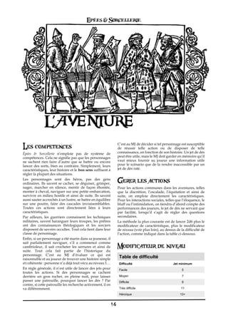 Epées & Sorcellerie




               L’AVENT
               L’AVENTURE
Les competences                                                C’est au MJ de décider si tel personnage est susceptible
                                                               de réussir telle action ou de disposer de telle
Épées & Sorcellerie n’emploie pas de système de                connaissance, en fonction de son histoire. Un jet de dés
compétences. Cela ne signifie pas que les personnages          peut être utile, mais le MJ doit garder en mémoire qu’il
ne sachent rien faire d’autre que se battre ou encore          vaut mieux fournir au joueur une information utile
lancer des sorts, bien au contraire. Simplement, leurs         pour le scénario que de la rendre inaccessible par un
caractéristiques, leur histoire et le bon sens suffisent à     jet de dés raté.
régler la plupart des situations.
Les personnages sont des héros, pas des gens
ordinaires. Ils savent se cacher, se déguiser, grimper,
                                                               Gerer les actions
nager, marcher en silence, mentir de façon éhontée,            Pour les actions communes dans les aventures, telles
monter à cheval, naviguer sur une petite embarcation,          que la discrétion, l’escalade, l’équitation et ainsi de
survivre en milieu hostile et ainsi de suite. Ils savent       suite, on emploie directement les caractéristiques.
aussi sauter accrochés à un lustre, se battre en équilibre     Pour les interactions sociales, telles que l’éloquence, le
sur une poutre, faire des cascades invraisemblables.           bluff ou l’intimidation, on tiendra d’abord compte des
Toutes ces actions sont directement liées à leurs              performances des joueurs, le jet de dés ne servant que
caractéristiques.                                              par facilité, lorsqu’il s’agit de régler des questions
Par ailleurs, les guerriers connaissent les techniques         secondaires.
militaires, savent haranguer leurs troupes, les prêtres        La méthode la plus courante est de lancer 2d6 plus le
ont des connaissances théologiques et les sorciers             modificateur de caractéristique, plus le modificateur
disposent de savoirs occultes. Tout cela tient dans leur       de niveau (voir plus loin), au dessus de la difficulté de
classe de personnage.                                          l’action, comme indiqué dans la table ci-dessous.
Enfin, si un personnage a été marin dans sa jeunesse, il
sait parfaitement naviguer, s’il a commencé comme
cambrioleur, il sait crocheter les serrures et ainsi de        Modificateur de niveau
suite. Tout cela fait partie de l’historique du
personnage. C’est au MJ d’évaluer ce qui est
raisonnable et au joueur de trouver une histoire simple
                                                                Table de difficulté
et cohérente€: personne n’a déjà tout vécu au niveau 1…         Difficulté                          Jet minimum
En règle générale, il n’est utile de lancer des jets pour       Facile                                   5
toutes les actions. Si des personnages se cachent
derrière un gros rocher, en pleine nuit, pour laisser           Moyen                                    7
passer une patrouille, pourquoi lancer les dés€ ? Par           Difficile                                9
contre, si cette patrouille les recherche activement, il en
va différemment.                                                Très difficile                           11
                                                                Héroïque                                13+


                                                          14
 